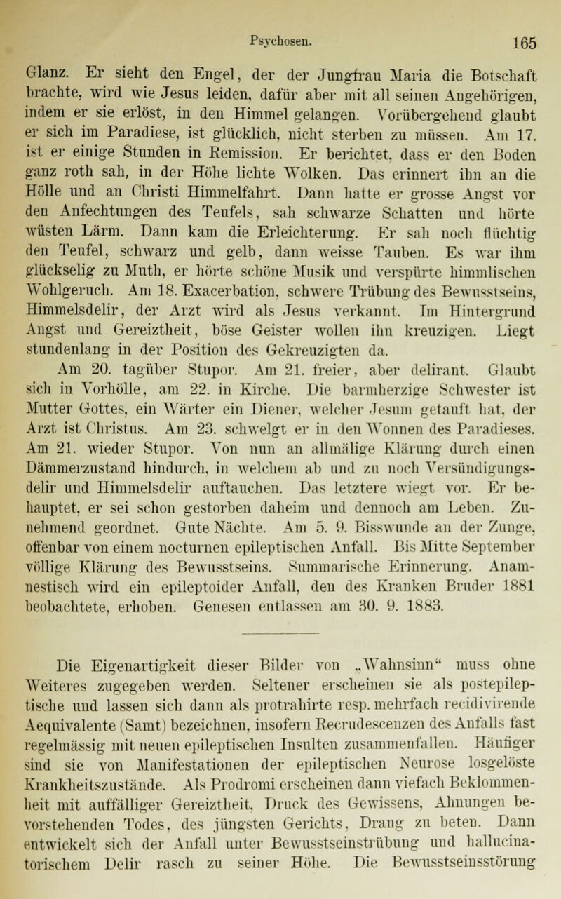 Glanz. Er sieht den Engel, der der Jungfrau Maria die Botschaft brachte, wird wie Jesus leiden, dafür aber mit all seinen Angehörigen, indem er sie erlöst, in den Himmel gelangen. Vorübergehend glaubt er sich im Paradiese, ist glücklich, nicht sterben zu müssen. Am 17. ist er einige Stunden in Remission. Er berichtet dass er den Boden ganz roth sah, in der Höhe lichte Wolken. Das erinnert ihn an die Hölle und an Christi Himmelfahrt. Dann hatte er grosse Angst vor den Anfechtungen des Teufels, sah schwarze Schatten und hörte wüsten Lärm. Dann kam die Erleichterung. Er sah noch flüchtig den Teufel, schwarz und gelb, dann weisse Tauben. Es war ihm glückselig zu Muth, er hörte schöne Musik und verspürte himmlischen Wohlgeruch. Am 18. Exacerbation, schwere Trübung des Bewußtseins, Himmelsdelir, der Arzt wird als Jesus verkannt. Im Hintergrund Angst und Gereiztheit, böse Geister wollen ihn kreuzigen. Liegt stundenlang in der Position des Gekreuzigten da. Am 20. tagüber Stupor. Am 21. freier, aber delirant. Glaubt sich in Vorhölle, am 22. in Kirche. Die barmherzige Schwester ist Mutter Gottes, ein Wärter ein Diener, welcher Jesum getauft hat. der Arzt ist Christus. Am 23. schwelgt er in den Wonnen des Paradieses. Am 21. wieder Stupor. Von nun an allmälige Klärung durch einen Dämmerzustand hindurch, in welchem ab und zu noch A'ersündigungs- delir und Himmelsdelir auftauchen. Das letztere wiegt vor. Er be- hauptet, er sei schon gestorben daheim und dennoch am Leben. Zu- nehmend geordnet. Gute Nächte. Am 5. 9. Bisswunde an der Zunge, offenbar von einem nocturnen epileptischen Anfall. Bis Mitte September völlige Klärung des Bewnsstseins. Summarische Erinnerung. Anam- nestisch wird ein epileptoider Anfall, den des Kranken Bruder 1881 beobachtete, erhohen. Genesen entlassen am 30. 9. 1883. Die Eigenartigkeit dieser Bilder vou „Wahnsinn muss ohne Weiteres zugegeben werden. Seltener erscheinen sie als postepilep- tische und lassen sich dann als protrahirte resp. mehrfach recidivirende Aequivalente (Samt) bezeichnen, insofern Recrudescenzen des Anfalls fast regelmässig mit neuen epileptischen Insulten zusammenfallen. Häufiger sind sie von Manifestationen der epileptischen Neurose losgelöste Krankheitszustände. Als Prodromi erscheinen dann viefach Beklommen- heit mit auffälliger Gereiztheit, Druck des Gewissens, Ahnungen be- vorstehenden Todes, des jüngsten Gerichts, Drang zu beten. Dann entwickelt sich der Anfall unter Bewusstseinstrübung und hallucina- torischem Delir rasch zu seiner Höhe. Die Bewusstseinsstörung