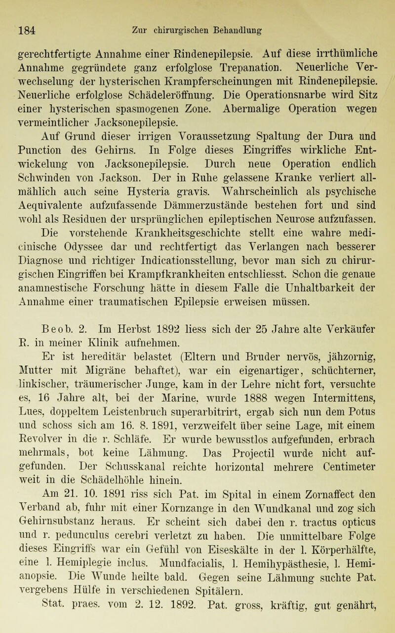 gerechtfertigte Annahme einer Rindenepilepsie. Auf diese irrthümliche Annahme gegründete ganz erfolglose Trepanation. Neuerliche Ver- wechselung der hysterischen Krampferscheinungen mit Eindenepilepsie. Neuerliche erfolglose Schädeleröifnung. Die Operationsnarbe wird Sitz einer hysterischen spasmogenen Zone. Abermalige Operation wegen vermeintlicher Jacksonepilepsie. Auf Grund dieser irrigen Voraussetzung Spaltung der Dura und Punction des Gehirns. In Folge dieses Eingriffes Avirkliche Ent- wickelung von Jacksonepilepsie. Durch neue Operation endlich Schwinden von Jackson. Der in Euhe gelassene Kranke verliert all- mählich auch seine Hysteria gravis. Wahrscheinlich als psychische Aequivalente aufzufassende Dämmerzustände bestehen fort und sind wohl als Residuen der ursprünglichen epileptischen Neurose aufzufassen. Die vorstehende Krankheitsgeschichte stellt eine wahre medi- cinische Odyssee dar und rechtfertigt das Verlangen nach besserer Diagnose und richtiger Indicationsstellung, bevor man sich zu chirur- gischen Eingriffen bei Krampfkrankheiten entschliesst. Schon die genaue anainnestische Forschung hätte in diesem Falle die Unhaltbarkeit der Annahme einer traumatischen Epilepsie erweisen müssen. Beob. 2. Im Herbst 1892 Hess sich der 25 Jahre alte Verkäufer E. in meiner Klinik aufnehmen. Er ist hereditär belastet (Eltern und Bruder nervös, jähzornig, Mutter mit Migräne behaftet), war ein eigenartiger, schüchterner, linkischer, träumerischer Junge, kam in der Lehre nicht fort, versuchte es, 16 Jahre alt, bei der Marine, wurde 1888 wegen Intermittens, Lues, doppeltem Leistenbruch superarbitrum, ergab sich nun dem Potus und schoss sich am 16. 8. 1891, verzweifelt über seine Lage, mit einem Revolver in die r. Schläfe. Er wurde bewusstlos aufgefunden, erbrach mehrmals, bot keine Lähmung. Das Projectil wurde nicht auf- gefunden. Der Schusskanal reichte horizontal mehrere Centimeter weit in die Schädelhöhle hinein. Am 21. 10. 1891 riss sich Pat. im Spital in einem Zornaffect den Verband ab, fuhr mit einer Kornzange in den AVundkanal und zog sich Gehirnsubstanz heraus. Er scheint sich dabei den r. tractus opticus und r. pedunculus cerebri verletzt zu haben. Die unmittelbare Folge dieses Eingriffs war ein Gefühl von Eiseskälte in der 1. Körperhälfte, eine 1. Hemiplegie inclus. Mundfacialis, 1. Hemikypästhesie, 1. Hemi- anopsie. Die Wunde heilte bald. Gegen seine Lähmung suchte Pat. vergebens Hülfe in verschiedenen Spitälern. Stat. praes. vom 2. 12. 1892. Pat. gross, kräftig, gut genährt,