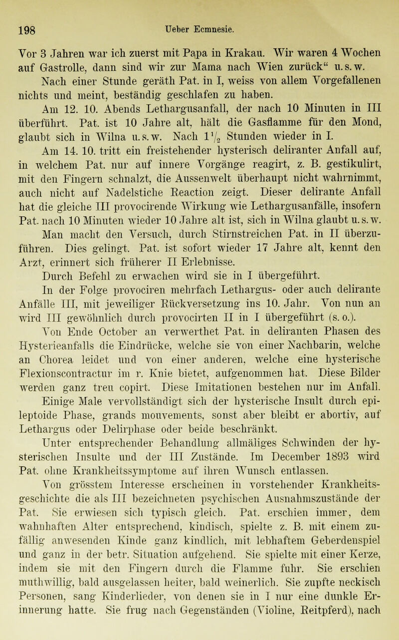 Vor 3 Jahren war ich zuerst mit Papa in Krakau. Wir waren 4 Wochen auf Gastrolle, dann sind wir zur Mama nach Wien zurück u.s.w. Nach einer Stunde geräth Pat. in I, weiss von allem Vorgefallenen nichts und meint, beständig geschlafen zu haben. Am 12. 10. Abends Lethargusanfall, der nach 10 Minuten in III überführt. Pat. ist 10 Jahre alt, hält die Gasflamme für den Mond, glaubt sich in Wilna u.s.w. Nach l'/9 Stunden wieder in I. Am 14. 10. tritt ein freistehender hysterisch deliranter Anfall auf, in welchem Pat. nur auf innere Vorgänge reagirt, z. B. gestikulirt, mit den Fingern schnalzt, die Aussenwelt überhaupt nicht wahrnimmt, auch nicht auf Nadelstiche Eeaction zeigt. Dieser delirante Anfall hat die gleiche III provocirende Wirkung wie Lethargusanfälle, insofern Pat. nach 10 Minuten wieder 10 Jahre alt ist, sich in Wilna glaubt u.s.w. Man macht den Versuch, durch Stirnstreichen Pat. in II überzu- führen. Dies gelingt, Pat, ist sofort wieder 17 Jahre alt, kennt den Arzt, erinnert sich früherer II Erlebnisse. Durch Befehl zu erwachen wird sie in I übergeführt. In der Folge provociren mehrfach Lethargus- oder auch delirante Anfälle III, mit jeweiliger Bückversetzung ins 10. Jahr. Von nun an wird III gewöhnlich durch provocirten II in I übergeführt (s. o.). Von Ende October an verwerthet Pat. in deliranten Phasen des Hysterieanfalls die Eindrücke, welche sie von einer Nachbarin, welche an Chorea leidet und von einer anderen, welche eine hysterische Flexionscontractur im r. Knie bietet, aufgenommen hat, Diese Bilder werden ganz treu copirt, Diese Imitationen bestehen nur im Anfall. Einige Male vervollständigt sich der hysterische Insult durch epi- leptoide Phase, grands mouvements, sonst aber bleibt er abortiv, auf Lethargus oder Delirphase oder beide beschränkt. Unter entsprechender Behandlung allmäliges Schwinden der hy- sterischen Insulte und der III Zustände. Im December 1893 wird Pat. ohne Krankheitssymptome auf ihren Wunsch entlassen. Von grösstem Interesse erscheinen in vorstehender Krankheits- geschichte die als III bezeichneten psychischen Ausnahmszustände der Pat. Sie erwiesen sich typisch gleich. Pat. erschien immer, dem wahnhaften Alter entsprechend, kindisch, spielte z. B. mit einem zu- fällig anwesenden Kinde ganz kindlich, mit lebhaftem Geberdenspiel und ganz in der betr. Situation aufgehend. Sie spielte mit einer Kerze, indem sie mit den Fingern durch die Flamme fuhr. Sie erschien muthwillig, bald ausgelassen heiter, bald weinerlich. Sie zupfte neckisch Personen, sang Kinderlieder, von denen sie in I nur eine dunkle Er- innerung hatte. Sie frag nach Gegenständen (Violine, Beitpferd), nach