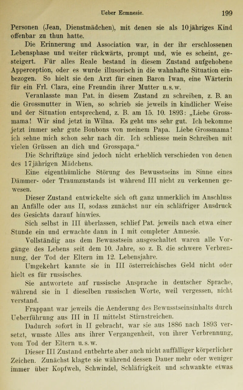 Personen (Jean. Dienstmädchen), mit denen sie als lOjähriges Kind offenbar zu thun hatte. Die Erinnerung und Association war, in der ihr erschlossenen Lebensphase und weiter rückwärts, prompt und, wie es scheint, ge- steigert. Für alles Reale bestand in diesem Zustand aufgehobene Apperception, oder es wurde illusorisch in die wahnhafte Situation ein- bezogen. So hielt sie den Arzt für einen Baron Iwan, eine Wärterin für ein Frl. Clara, eine Freundin ihrer Mutter u.s.w. Veranlasste man Tat. in diesem Zustand zu schreiben, z. B. an die Grossmutter in Wien, so schrieb sie jeweils in kindlicher Weise und der Situation entsprechend, z. B. am 15. 10. 1893: „Liebe Gross- mama! Wir sind jetzt in Wilna. Es geht uns sehr gut. Ich bekomme jetzt immer sehr gute Bonbons von meinem Papa. Liebe Grossmama! ich sehne mich schon sehr nach dir. Ich schliesse mein Schreiben mit vielen Grüssen an dich und Grosspapa. Die Schriftzüge sind jedoch nicht erheblich verschieden von denen des 17jährigen Mädchens. Eine eigentümliche Störung des Bewusstseins im Sinne eines Dämmer- oder Traumzustands ist während II! nicht zu verkeimen ge- wesen. Dieser Zustand entwickelte sich oft ganz unmerklich im Anschluss an Anfälle oder aus II, sodass zunächst nur ein schläfriger Ausdruck des Gesichts darauf hinwies. Sich selbst in III überlassen, schlief Pat, jeweils nach etwa einer Stunde ein und erwachte dann in I mit completer Amnesie. Vollständig aus dem Bewusstsein ausgeschaltet waren alle Vor- gänge des Lebens seit dem 10. Jahre, so z. B. die schwere Verbren- nung, der Tod der Eltern im 12. Lebensjahre. Umgekehrt kannte sie in III österreichisches Geld nicht oder hielt es für russisches. Sie antwortete auf russische Ansprache in deutscher Sprache, während sie in 1 dieselben russischen Worte, weil vergessen, nicht verstand. Frappant war jeweils die Aenderung des Bewusstseinsiuhalts durch Ueberführung aus III in II mittelst Stirnstieichen. Dadurch sofort in II gebracht, war sie aus 1886 nach 1893 ver- setzt, wusste Alles aus ihrer Vergangenheit, von ihrer Verbrennung, vom Tod der Eltern u. s. w. 1 »ieser III Zustand entbehrte aber auch nicht auffälliger körperlicher Zeichen. Zunächst klagte sie während dessen Dauer mehr oder weniger immer über Kopfweh. Schwindel, Schläfrigkeit und schwankte etwas