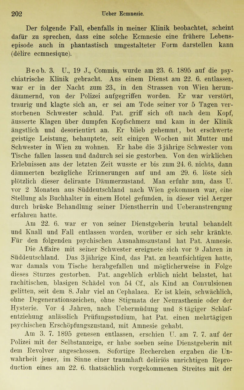 Der folgende Fall, ebenfalls in meiner Klinik beobachtet, scheint dafür zu sprechen, dass eine solche Ecmnesie eine frühere Lebens- episode auch in phantastisch umgestalteter Form darstellen kann (delire ecmnesique). Beob. 3. U., 19 J., Commis, wurde am 23. 6. 1895 auf die psy- chiatrische Klinik gebracht. Aus einem Dienst am 22. 6. entlassen, war er in der Nacht zum 23., in den Strassen von Wien herum- dämmernd, von der Polizei aufgegriffen worden. Er war verstört, traurig und klagte sich an, er sei am Tode seiner vor 5 Tagen ver- storbenen Schwester schuld. Pat. griff sich oft nach dem Kopf, äusserte Klagen über dumpfen Kopfschmerz und kam in der Klinik ängstlich und desorientirt an. Er blieb gehemmt, bot erschwerte geistige Leistung, behauptete, seit einigen Wochen mit Mutter und Schwester in Wien zu wohnen. Er habe die 3 jährige Schwester vom Tische fallen lassen und dadurch sei sie gestorben. Von den wirklichen Erlebnissen aus der letzten Zeit wusste er bis zum 24. 6. nichts, dann dämmerten bezügliche Erinnerungen auf und am 29. 6. löste sich plötzlich dieser delirante Dämmerzustand. Man erfuhr nun, dass U. vor 2 Monaten aus Süddeutschland nach Wien gekommen war, eine Stellung als Buchhalter in einem Hotel gefunden, in dieser viel Aerger durch brüske Behandlung seiner Dienstherrin und Ueberanstrengung erfahren hatte. Am 22. 6. war er von seiner Dienstgeberin brutal behandelt und Knall und Fall entlassen worden, worüber er sich sehr kränkte. Für den folgenden psychischen Ausnahmszustand hat Pat. Amnesie. Die Affaire mit seiner Schwester ereignete sich vor 9 Jahren in Süddeutschland. Das 3jährige Kind, das Pat. zu beaufsichtigen hatte, war damals vom Tische herabgefallen und möglicherweise in Folge dieses Sturzes gestorben. Pat. angeblich erblich nicht belastet, hat rachitischen, blasigen Schädel von 54 Cf, als Kind an Convulsionen gelitten, seit dem 8. Jahr viel an Cephalaea. Er ist klein, schwächlich, ohne Degenerationszeichen, ohne Stigmata der Neurasthenie oder der Hysterie. Vor 4 Jahren, nach Uebermüdung und 8 tägiger Schlaf- entziehung anlässlich Prüfungsstudium, hat Pat. einen mehrtägigen psychischen Erschöpfungszustand, mit Amnesie gehabt. Am 3. 7. 1895 genesen entlassen, erschien U. am 7. 7. auf der Polizei mit der Selbstanzeige, er habe soeben seine Dienstgeberin mit dem Revolver angeschossen. Sofortige Recherchen ergaben die Un- wahrheit jener, im Sinne einer traumhaft deliriös unrichtigen Repro- duction eines am 22. 6. thatsächlich vorgekommenen Streites mit der