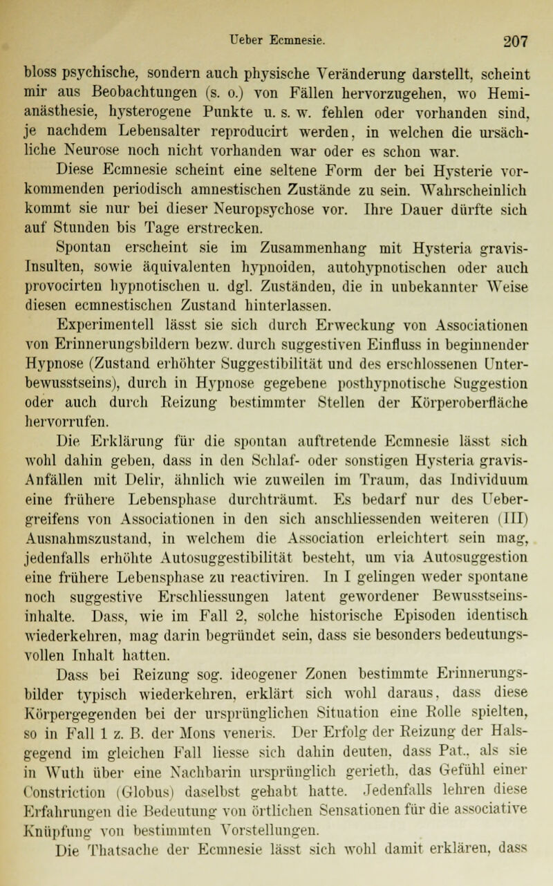 bloss psychische, sondern auch physische Veränderung darstellt, scheint mir aus Beobachtungen (s. o.) von Fällen hervorzugehen, wo Hemi- anästhesie, hysterogene Punkte u. s. w. fehlen oder vorhanden sind, je nachdem Lebensalter reproducirt werden, in welchen die ursäch- liche Neurose noch nicht vorhanden war oder es schon war. Diese Ecmnesie scheint eine seltene Form der bei Hysterie vor- kommenden periodisch amnestischen Zustände zu sein. AVahrscheinlich kommt sie nur bei dieser Neuropsychose vor. Ihre Dauer dürfte sich auf Stunden bis Tage erstrecken. Spontan erscheint sie im Zusammenhang mit Hysteria gravis- Insulten, sowie äquivalenten hypnoiden, autohypnotischen oder auch provocirten hypnotischen u. dgl. Zuständeu, die in unbekannter Weise diesen ecmnestischen Zustand hinterlassen. Experimentell lässt sie sich durch Erweckung von Associationen von Erinnerungsbildern bezw. durch suggestiven Einfluss in beginnender Hypnose (Zustand erhöhter Suggestibilität und des erschlossenen Unter- bewusstseins), durch in Hypnose gegebene posthypnotische Suggestion oder auch durch Reizung bestimmter Stellen der Körperoberfläche hervorrufen. Die Erklärung für die spontan auftretende Ecmnesie lässt sich wohl dahin geben, dass in den Schlaf- oder sonstigen Hysteria gravis- Anfällen mit Delir, ähnlich wie zuweilen im Traum, das Individuum eine frühere Lebensphase durchträumt Es bedarf nur des Ueber- greifens von Associationen in den sich anschliessenden weiteren (III) Ausnahmszustand, in welchem die Association erleichtert sein mag, jedenfalls erhöhte Autosuggestibilität besteht, um via Autosuggestion eine frühere Lebensphase zu reactiviren. In I gelingen weder spontane noch suggestive Erschliessungen latent gewordener Bewusstseins- in halte. Dass, wie im Fall 2. solche historische Episoden identisch wiederkehren, mag darin begründet sein, dass sie besonders bedeutungs- vollen Inhalt hatten. Dass bei Reizung sog. ideogener Zonen bestimmte Erinnerungs- bilder typisch wiederkehren, erklärt sich wohl daraus, dass diese Körpergegenden bei der ursprünglichen Situation eine Rolle spielten, so in Fall 1 z. B. der Mons veneris. Der Erfolg der Reizung der Hals- gegend im gleichen Fall Hesse sich dahin deuten, dass Pat.. als sie in Wuth über eine Nachbarin ursprünglich gerieth. das Gefühl einer Constriction (Globus) daselbst gehabt hatte. Jedenfalls lehren diese Erfahrungen die Bedeutung von örtlichen Sensationen für die associative Knüpfung von bestimmten Vorstellungen. Die Thatsache der Ecmnesie lässt sich wohl damit erklären, dass