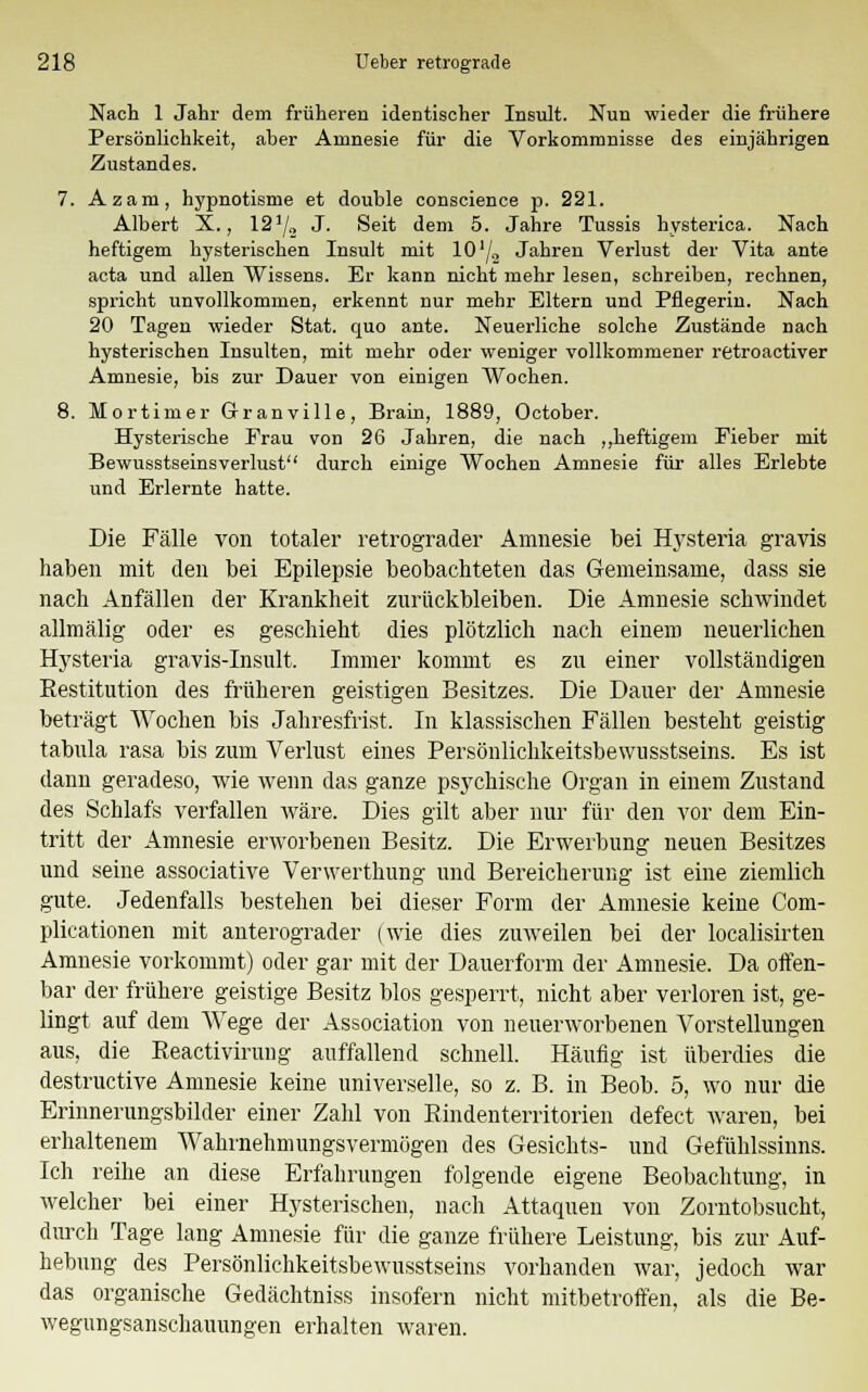 Nach 1 Jahr dem früheren identischer Insult. Nun wieder die frühere Persönlichkeit, aber Amnesie für die Vorkommnisse des einjährigen Zustandes. 7. Azam, hypnotisme et double conscience p. 221. Albert X., 121/a J. Seit dem 5. Jahre Tussis hysterica. Nach heftigem hysterischen Insult mit 10 lj„ Jahren Verlust der Vita ante acta und allen Wissens. Er kann nicht mehr lesen, schreiben, rechnen, spricht unvollkommen, erkennt nur mehr Eltern und Pflegerin. Nach 20 Tagen wieder Stat. quo ante. Neuerliche solche Zustände nach hysterischen Insulten, mit mehr oder weniger vollkommener retroactiver Amnesie, bis zur Dauer von einigen Wochen. 8. Mortimer Granville, Brain, 1889, October. Hysterische Frau von 26 Jahren, die nach „heftigem Fieber mit Bewusstseinsverlust durch einige Wochen Amnesie für alles Erlebte und Erlernte hatte. Die Fälle von totaler retrograder Amnesie bei Hysteria gravis haben mit den bei Epilepsie beobachteten das Gemeinsame, dass sie nach Anfällen der Krankheit zurückbleiben. Die Amnesie schwindet allmälig oder es geschieht dies plötzlich nach einem neuerlichen Hysteria gravis-Insult. Immer kommt es zu einer vollständigen Restitution des früheren geistigen Besitzes. Die Dauer der Amnesie beträgt Wochen bis Jahresfrist. In klassischen Fällen besteht geistig tabula rasa bis zum Verlust eines Persönlichkeitsbewusstseins. Es ist dann geradeso, wie wenn das ganze psychische Organ in einem Zustand des Schlafs verfallen wäre. Dies gilt aber nur für den vor dem Ein- tritt der Amnesie erworbenen Besitz. Die Erwerbung neuen Besitzes und seine associative Verwerthung und Bereicherung ist eine ziemlich gute. Jedenfalls bestehen bei dieser Form der Amnesie keine Com- plicationen mit anterograder (wie dies zuweilen bei der localisirten Amnesie vorkommt) oder gar mit der Dauerform der Amnesie. Da offen- bar der frühere geistige Besitz blos gesperrt, nicht aber verloren ist, ge- lingt auf dem Wege der Association von neuerworbenen Vorstellungen aus, die Reactivirung auffallend schnell. Häufig ist überdies die destructive Amnesie keine universelle, so z. B. in Beob. 5, wo nur die Erinnerungsbilder einer Zahl von Rindenterritorien defect waren, bei erhaltenem Wahrnehmungsvermögen des Gesichts- und Gefühlssinns. Ich reihe an diese Erfahrungen folgende eigene Beobachtung, in welcher bei einer Hysterischen, nach Attaquen von Zorntobsucht, durch Tage lang Amnesie für die ganze frühere Leistung, bis zur Auf- hebung des Persönlichkeitsbewusstseins vorhanden war, jedoch war das organische Gedächtniss insofern nicht mitbetroffen, als die Be- wegungsanschauungen erhalten waren.