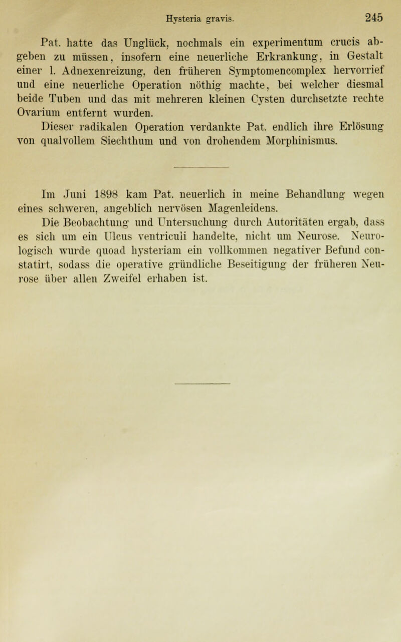 Pat. hatte das Unglück, nochmals ein experimentum crucis ab- geben zu müssen, insofern eine neuerliche Erkrankung, in Gestalt einer 1. Adnexenreizung, den früheren Symptomencomplex hervorrief und eine neuerliche Operation nöthig machte, bei welcher diesmal beide Tuben und das mit mehreren kleinen Cysten durchsetzte rechte Ovarium entfernt wurden. Dieser radikalen Operation verdankte Pat. endlich ihre Erlösung von qualvollem Siechthum und von drohendem Morphinismus. Im Juni 1898 kam Pat. neuerlich in meine Behandlung wegen eines schweren, angeblich nervösen Magenleidens. Die Beobachtung und Untersuchung durch Autoritäten ergab, dass es sich um ein Ulcus ventriculi handelte, nicht um Neurose. Neuro- logisch wurde quoad hysteriam ein vollkommen negativer Befund con- statirt, sodass die operative gründliche Beseitigung der früheren Neu- rose über allen Zweifel erhaben ist.