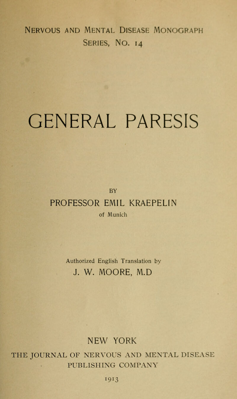 Nervous and Mental Disease Monograph Series, No. 14 GENERAL PARESIS BY PROFESSOR EMIL KRAEPELIN of Munich Authorized English Translation by J. W. MOORE, M.D NEW YORK THE JOURNAL OF NERVOUS AND MENTAL DISEASE PUBLISHING COMPANY 1913