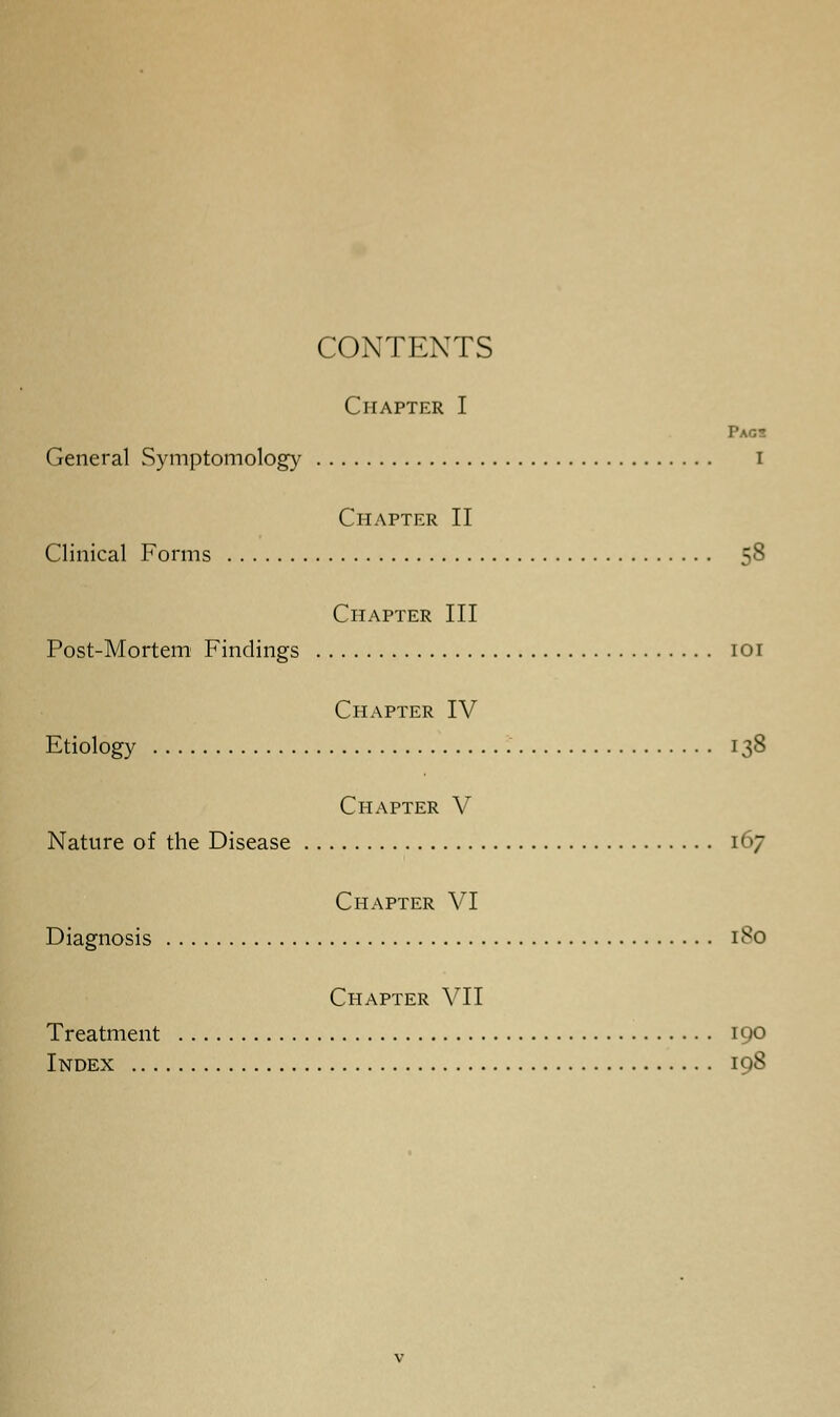 CONTENTS Chapter I Pags General Symptomology i Chapter II Clinical Forms 58 Chapter III Post-Mortem Findings 101 Chapter IV Etiology 138 Chapter V Nature of the Disease 167 Chapter VI Diagnosis 180 Chapter VII Treatment 190 Index 198