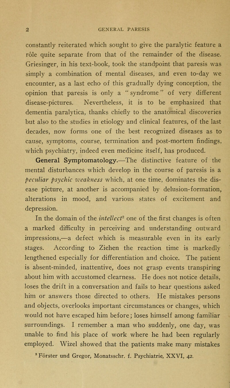 constantly reiterated which sought to give the paralytic feature a role quite separate from that of the remainder of the disease. Griesinger, in his text-book, took the standpoint that paresis was simply a combination of mental diseases, and even to-day we encounter, as a last echo of this gradually dying conception, the opinion that paresis is only a  syndrome of very different disease-pictures. Nevertheless, it is to be emphasized that dementia paralytica, thanks chiefly to the anatomical discoveries but also to the studies in etiology and clinical features, of the last decades, now forms one of the best recognized diseases as to cause, symptoms, course, termination and post-mortem findings, which psychiatry, indeed even medicine itself, has produced. General Symptomatology.—The distinctive feature of the mental disturbances which develop in the course of paresis is a peculiar psychic zveakness which, at one time, dominates the dis- ease picture, at another is accompanied by delusion-formation, alterations in mood, and various states of excitement and depression. In the domain of the intellect2 one of the first changes is often a marked difficulty in perceiving and understanding outward impressions,—a defect which is measurable even in its early stages. According to Ziehen the reaction time is markedly lengthened especially for differentiation and choice. The patient is absent-minded, inattentive, does not grasp events transpiring about him with accustomed clearness. He does not notice details, loses the drift in a conversation and fails to hear questions asked him or answers those directed to others. He mistakes persons and objects, overlooks important circumstances or changes, which would not have escaped him before; loses himself among familiar surroundings. I remember a man who suddenly, one day, was unable to find his place of work where he had been regularly employed. Wizel showed that the patients make many mistakes 2 Forster und Gregor, Monatsschr. f. Psychiatrie, XXVI, 42.