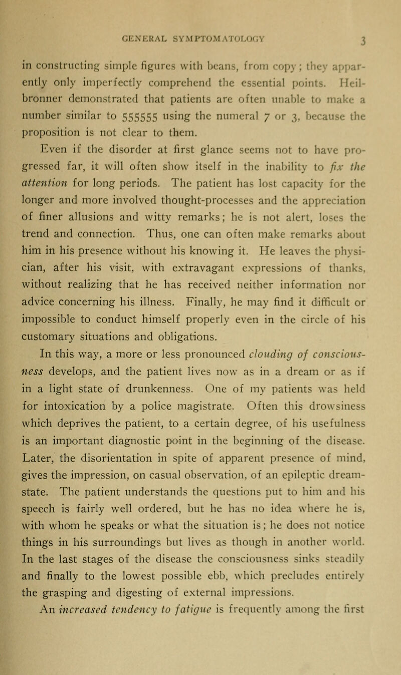 in constructing simple figures with beans, from copj ; the appar- ently only imperfectly comprehend the essential points. Heil- bronner demonstrated that patients are often unable to make a number similar to 555555 using the numeral 7 or 3, because the proposition is not clear to them. Even if the disorder at first glance seems not to have pro- gressed far, it will often show itself in the inability to fix the attention for long periods. The patient has lost capacity for the longer and more involved thought-processes and the appreciation of finer allusions and witty remarks; he is not alert, loses the trend and connection. Thus, one can often make remarks about him in his presence without his knowing it. He leaves the physi- cian, after his visit, with extravagant expressions of thanks, without realizing that he has received neither information nor advice concerning his illness. Finally, he may find it difficult or impossible to conduct himself properly even in the circle of his customary situations and obligations. In this way, a more or less pronounced clouding of conscious- ness develops, and the patient lives now as in a dream or as if in a light state of drunkenness. One of my patients was held for intoxication by a police magistrate. Often this drowsiness which deprives the patient, to a certain degree, of his usefulness is an important diagnostic point in the beginning of the disease. Later, the disorientation in spite of apparent presence of mind, gives the impression, on casual observation, of an epileptic dream- state. The patient understands the questions put to him and his speech is fairly well ordered, but he has no idea where he is, with whom he speaks or what the situation is; he does not notice things in his surroundings but lives as though in another world. In the last stages of the disease the consciousness sinks steadily and finally to the lowest possible ebb, which precludes entirely the grasping and digesting of external impressions. An increased tendency to fatigue is frequently among the first