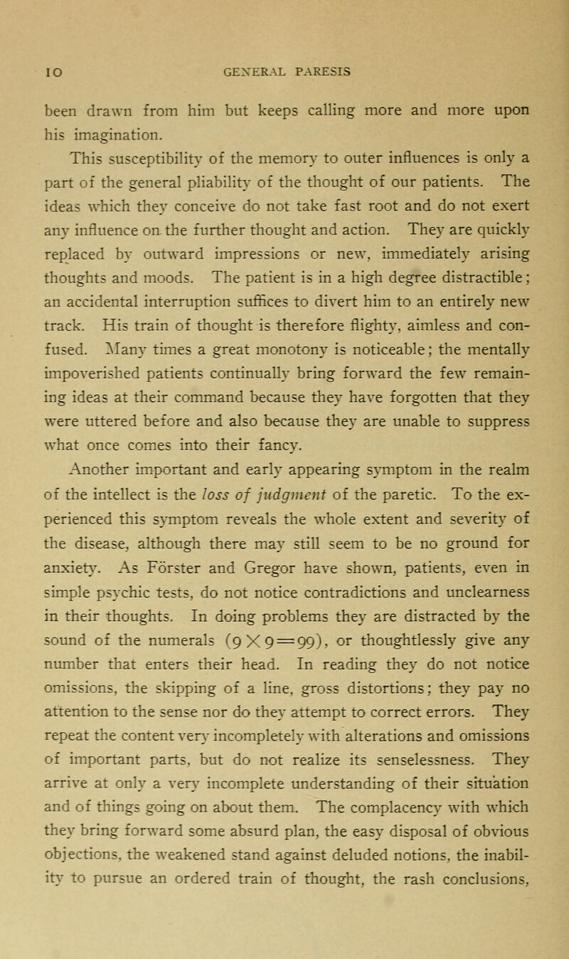 been drawn from him but keeps calling more and more upon his imagination. This susceptibility of the memory to outer influences is only a part of the general pliability of the thought of our patients. The ideas which they conceive do not take fast root and do not exert any influence on. the further thought and action. They are quickly replaced by outward impressions or new, immediately arising thoughts and moods. The patient is in a high degree distractible; an accidental interruption suffices to divert him to an entirely new track. His train of thought is therefore flighty, aimless and con- fused. Many times a great monotony is noticeable; the mentally impoverished patients continually bring forward the few remain- ing ideas at their command because they have forgotten that they were uttered before and also because they are unable to suppress what once comes into their fancy. Another important and early appearing symptom in the realm of the intellect is the loss of judgment of the paretic. To the ex- perienced this symptom reveals the whole extent and severity of the disease, although there may still seem to be no ground for anxiety. As Forster and Gregor have shown, patients, even in simple psychic tests, do not notice contradictions and unclearness in their thoughts. In doing problems they are distracted by the sound of the numerals (9X9 — 99), or thoughtlessly give any number that enters their head. In reading they do not notice omissions, the skipping of a line, gross distortions: they pay no attention to the sense nor do they attempt to correct errors. They repeat the content very incompletely with alterations and omissions of important parts, but do not realize its senselessness. They arrive at only a very incomplete understanding of their situation and of things going on about them. The complacency with which they bring forward some absurd plan, the easy disposal of obvious objections, the weakened stand against deluded notions, the inabil- ity to pursue an ordered train of thought, the rash conclusions,