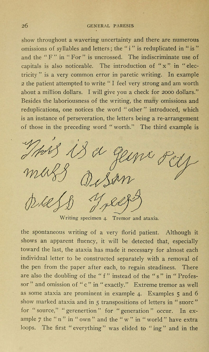 show throughout a wavering uncertainty and there are numerous omissions of syllables and letters; the  i  is reduplicated in  is  and the  F  in  For  is uncrossed. The indiscriminate use of capitals is also noticeable. The introduction of  x  in  elec- tricity  is a very common error in paretic writing. In example 2 the patient attempted to write  I feel very strong and am worth about a million dollars. I will give you a check for 2000 dollars. Besides the laboriousness of the writing, the many omissions and reduplications, one notices the word  other  introduced, which is an instance of perseveration, the letters being a re-arrangement of those in the preceding word  worth. The third example is I^Ml stSct- fatefo f^) Writing specimen 4. Tremor and ataxia. the spontaneous writing of a very florid patient. Although it shows an apparent fluency, it will be detected that, especially toward the last, the ataxia has made it necessary for almost each individual letter to be constructed separately with a removal of the pen from the paper after each, to regain steadiness. There are also the doubling of the  f  instead of the  s  in  Profes- sor  and omission of  c  in  exactly. Extreme tremor as well as some ataxia are prominent in example 4. Examples 5 and 6 show marked ataxia and in 5 transpositions of letters in  suorc  for  source,  gerenertion  for  generation  occur. In ex- ample 7 the  n  in  own  and the  w  in  world  have extra loops. The first  everything  was elided to  ing  and in the