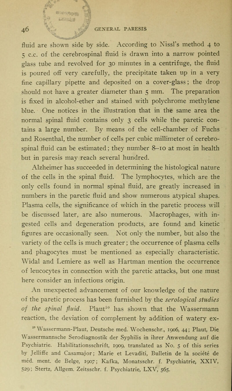 fluid are shown side by side. According to Xissl's method 4 to 5 c.c. of the cerebrospinal fluid is drawn into a narrow pointed glass tube and revolved for 30 minutes in a centrifuge, the fluid is poured off very carefully, the precipitate taken up in a very fine capillary pipette and deposited on a cover-glass; the drop should not have a greater diameter than 5 mm. The preparation is fixed in alcohol-ether and stained with polychrome methylene blue. One notices in the illustration that in the same area the normal spinal fluid contains only 3 cells while the paretic con- tains a large number. By means of the cell-chamber of Fuchs and Rosenthal, the number of cells per cubic millimeter of cerebro- spinal fluid can be estimated: they number 8-10 at most in health but in paresis may reach several hundred. Alzheimer has succeeded in determining the histological nature of the cells in the spinal fluid. The lymphocytes, which are the only cells found in normal spinal fluid, are greatly increased in numbers in the paretic fluid and show numerous atypical shapes. Plasma cells, the significance of which in the paretic process will be discussed later, are also numerous. Macrophages, with in- gested cells and degeneration products, are found and kinetic figures are occasionally seen. Not only the number, but also the variety of the cells is much greater; the occurrence of plasma cells and phagocytes must be mentioned as especially characteristic. Widal and Lemiere as well as Hartman mention the occurrence of leucocytes in connection with the paretic attacks, but one must here consider an infectious origin. An unexpected advancement of our knowledge of the nature of the paretic process has been furnished by the serological studies of the spinal fluid. Plaut10 has shown that the Wassermann reaction, the deviation of complement by addition of watery ex- 10 Wassermann-Plaut, Deutsche med. Wochenschr., 1906, 44; Plaut, Die Wassermannsche Serodiagnostik der Syphilis in ihrer Anwendung auf die Psychiatric Habilitationsschrift, 1909. translated as Xo. 5 of this series by Telliffe and Casamajor; Marie et Levaditi, Bulletin de la societe de med. ment. de Beige. 1907; Kafka, Monatsschr. f. Psychiatrie, XXIV, 529; Stertz, Allgem. Zeitsschr. f. Psychiatrie, LXV, 565.