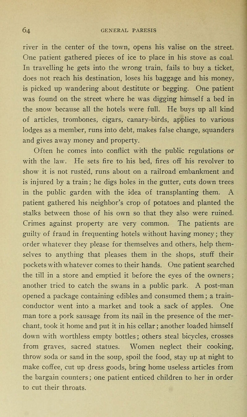 river in the center of the town, opens his valise on the street. One patient gathered pieces of ice to place in his stove as coal. In travelling he gets into the wrong train, fails to buy a ticket, does not reach his destination, loses his baggage and his money, is picked up wandering about destitute or begging. One patient was found on the street where he was digging himself a bed in the snow because all the hotels were full. He buys up all kind of articles, trombones, cigars, canary-birds, applies to various lodges as a member, runs into debt, makes false change, squanders and gives away money and property. Often he comes into conflict with the public regulations or with the law. He sets fire to his bed, fires off his revolver to show it is not rusted, runs about on a railroad embankment and is injured by a train; he digs holes in the gutter, cuts down trees in the public garden with the idea of transplanting them. A patient gathered his neighbor's crop of potatoes and planted the stalks between those of his own so that they also were ruined. Crimes against property are very common. The patients are guilty of fraud in frequenting hotels without having money; they order whatever they please for themselves and others, help them- selves to anything that pleases them in the shops, stuff their pockets with whatever comes to their hands. One patient searched the till in a store and emptied it before the eyes of the owners; another tried to catch the swans in a public park. A post-man opened a package containing edibles and consumed them; a train- conductor went into a market and took a sack of apples. One man tore a pork sausage from its nail in the presence of the mer- chant, took it home and put it in his cellar; another loaded himself down with worthless empty bottles; others steal bicycles, crosses from graves, sacred statues. Women neglect their cooking, throw soda or sand in the soup, spoil the food, stay up at night to make coffee, cut up dress goods, bring home useless articles from the bargain counters; one patient enticed children to her in order to cut their throats.