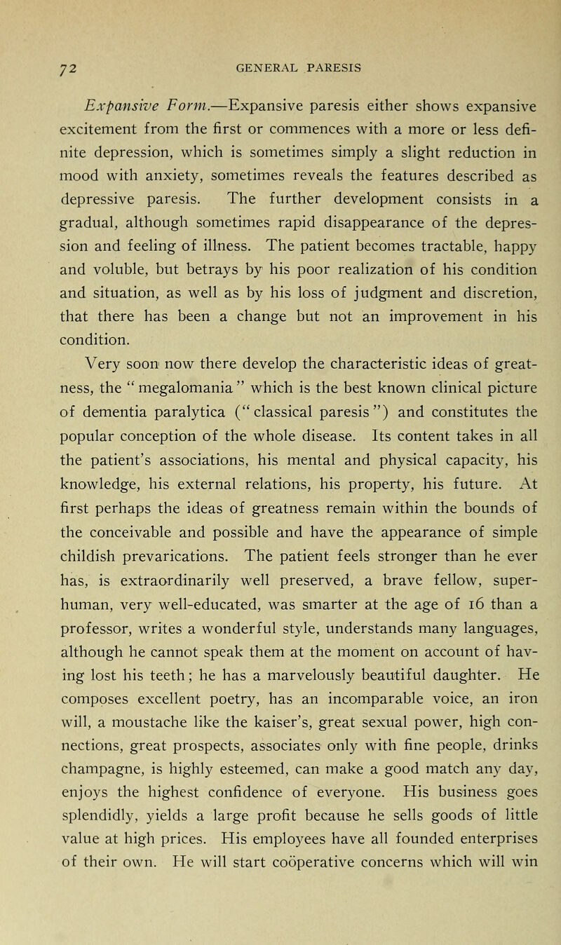 Expansive Form.—Expansive paresis either shows expansive excitement from the first or commences with a more or less defi- nite depression, which is sometimes simply a slight reduction in mood with anxiety, sometimes reveals the features described as depressive paresis. The further development consists in a gradual, although sometimes rapid disappearance of the depres- sion and feeling of illness. The patient becomes tractable, happy and voluble, but betrays by his poor realization of his condition and situation, as well as by his loss of judgment and discretion, that there has been a change but not an improvement in his condition. Very soon now there develop the characteristic ideas of great- ness, the  megalomania  which is the best known clinical picture of dementia paralytica (classical paresis) and constitutes the popular conception of the whole disease. Its content takes in all the patient's associations, his mental and physical capacity, his knowledge, his external relations, his property, his future. At first perhaps the ideas of greatness remain within the bounds of the conceivable and possible and have the appearance of simple childish prevarications. The patient feels stronger than he ever has, is extraordinarily well preserved, a brave fellow, super- human, very well-educated, was smarter at the age of 16 than a professor, writes a wonderful style, understands many languages, although he cannot speak them at the moment on account of hav- ing lost his teeth; he has a marvelously beautiful daughter. He composes excellent poetry, has an incomparable voice, an iron will, a moustache like the kaiser's, great sexual power, high con- nections, great prospects, associates only with fine people, drinks champagne, is highly esteemed, can make a good match any day, enjoys the highest confidence of everyone. His business goes splendidly, yields a large profit because he sells goods of little value at high prices. His employees have all founded enterprises of their own. He will start cooperative concerns which will win