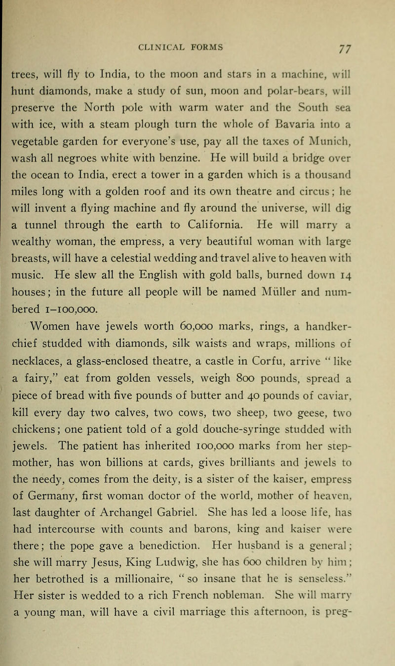 trees, will fly to India, to the moon and stars in a machine, will hunt diamonds, make a study of sun, moon and polar-bears, will preserve the North pole with warm water and the South sea with ice, with a steam plough turn the whole of Bavaria into a vegetable garden for everyone's use, pay all the taxes of Munich, wash all negroes white with benzine. He will build a bridge over the ocean to India, erect a tower in a garden which is a thousand miles long with a golden roof and its own theatre and circus; he will invent a flying machine and fly around the universe, will dig a tunnel through the earth to California. He will marry a wealthy woman, the empress, a very beautiful woman with large breasts, will have a celestial wedding and travel alive to heaven with music. He slew all the English with gold balls, burned down 14 houses; in the future all people will be named Mtiller and num- bered 1-100,000. Women have jewels worth 60,000 marks, rings, a handker- chief studded with diamonds, silk waists and wraps, millions of necklaces, a glass-enclosed theatre, a castle in Corfu, arrive like a fairy, eat from golden vessels, weigh 800 pounds, spread a piece of bread with five pounds of butter and 40 pounds of caviar, kill every day two calves, two cows, two sheep, two geese, two chickens; one patient told of a gold douche-syringe studded with jewels. The patient has inherited 100,000 marks from her step- mother, has won billions at cards, gives brilliants and jewels to the needy, comes from the deity, is a sister of the kaiser, empress of Germany, first woman doctor of the world, mother of heaven, last daughter of Archangel Gabriel. She has led a loose life, has had intercourse with counts and barons, king and kaiser were there; the pope gave a benediction. Her husband is a general; she will marry Jesus, King Ludwig, she has 600 children by him ; her betrothed is a millionaire, so insane that he is senseless. Her sister is wedded to a rich French nobleman. She will marry a young man, will have a civil marriage this afternoon, is preg-