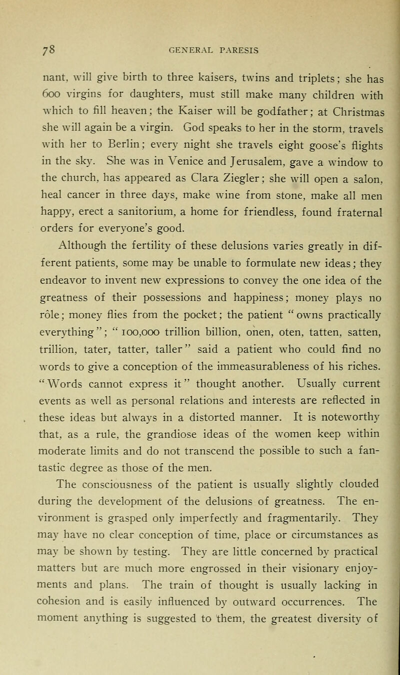 nant, will give birth to three kaisers, twins and triplets; she has 600 virgins for daughters, must still make many children with which to fill heaven; the Kaiser will be godfather; at Christmas she will again be a virgin. God speaks to her in the storm, travels with her to Berlin; every night she travels eight goose's flights in the sky. She was in Venice and Jerusalem, gave a window to the church, has appeared as Clara Ziegler; she will open a salon, heal cancer in three days, make wine from stone, make all men happy, erect a sanitorium, a home for friendless, found fraternal orders for everyone's good. Although the fertility of these delusions varies greatly in dif- ferent patients, some may be unable to formulate new ideas; they endeavor to invent new expressions to convey the one idea of the greatness of their possessions and happiness; money plays no role; money flies from the pocket; the patient  owns practically everything; 100,000 trillion billion, onen, oten, tatten, satten, trillion, tater, tatter, taller said a patient who could find no words to give a conception of the immeasurableness of his riches.  Words cannot express it thought another. Usually current events as well as personal relations and interests are reflected in these ideas but always in a distorted manner. It is noteworthy that, as a rule, the grandiose ideas of the women keep within moderate limits and do not transcend the possible to such a fan- tastic degree as those of the men. The consciousness of the patient is usually slightly clouded during the development of the delusions of greatness. The en- vironment is grasped only imperfectly and fragmentary. They may have no clear conception of time, place or circumstances as may be shown by testing. They are little concerned by practical matters but are much more engrossed in their visionary enjoy- ments and plans. The train of thought is usually lacking in cohesion and is easily influenced by outward occurrences. The moment anything is suggested to them, the greatest diversity of