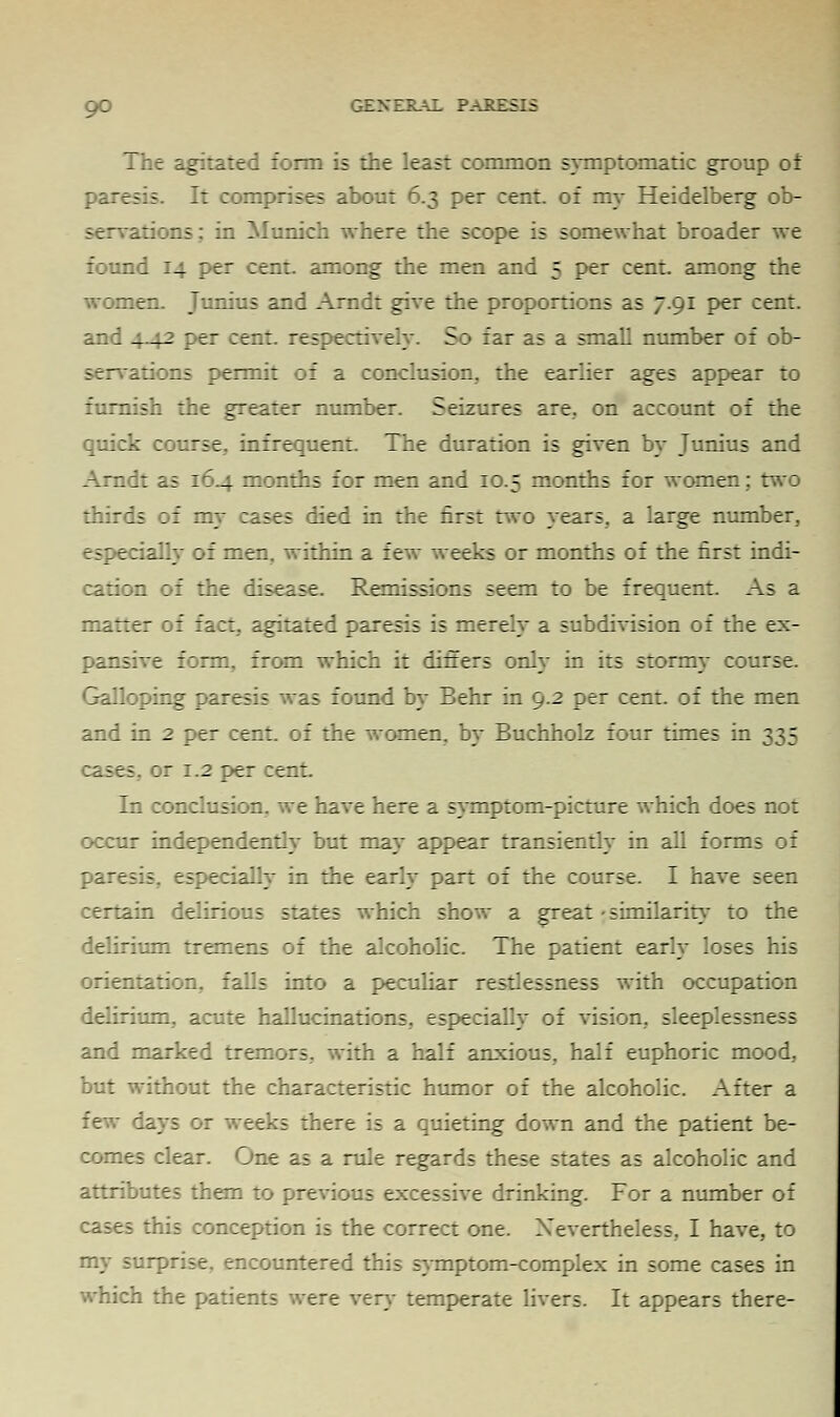 The agitated form is the least common symptomatic group of -:;. It comprises about 6.3 per cent, of my Heidelberg ob- servations; in Munich where the scope is somewhat broader we found 14 per cent, among the men and 5 per cent, among the women. Junius and Arndt give the proportions as 7.91 per cent, and 4_4-2 per cent, respectively. So far as a small number of ob- servations permit of a conclusion, the earlier ages appear to furnish the greater number. Seizures are, on account of the quick course, infrequent. The duration is given by Junius and Arndt as 164 months for men and 10.5 months for women; two thirds of my cases died in the first two years, a large number, especially of men, within a few weeks or months of the first indi- cation of the disease. Remissions seem to be frequent. As a matter of fact, agitated paresis is merely a subdivision of the ex- pansive form, from which it differs only in its stormy course. Galloping paresis was found by Behr in 9.2 per cent, of the men and in 2 per cent, of the women, by Buchholz four times in 335 :ases, or 1.2 per cent In conclusion, we have here a symptom-picture which does not occur independently but may appear transiently in all forms of pares:- especially in the early part of the course. I have seen rr:L:n delirious states which show a great • similarity- to the delirium tremens of the alcoholic. The patient early loses his orientation, falls into a peculiar restlessness with occupation delirium, acute hallucinations, especiaUy of vision, sleeplessness and marked tremors, with a half anxious, half euphoric mood, but without the characteristic humor of the alcoholic. After a few lays or weeks there is a quieting down and the patient be- comes clear. One as a rule regards these states as alcoholic and attributes them to previous excessive drinking. For a number of this conception is the correct one. Nevertheless, I have, to ^countered this symptom-complex in some cases in which the patients were very temperate livers. It appears there-