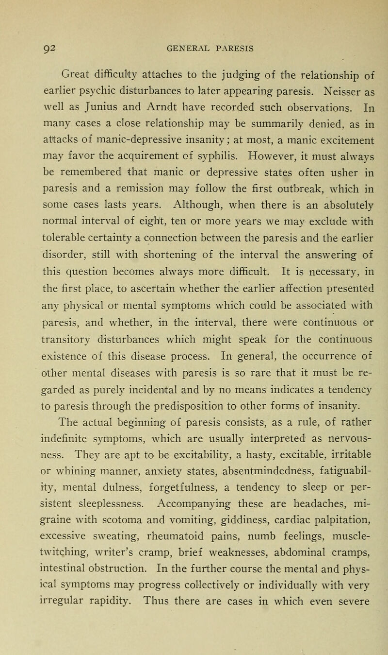 Great difficulty attaches to the judging of the relationship of earlier psychic disturbances to later appearing paresis. Neisser as well as Junius and Arndt have recorded such observations. In many cases a close relationship may be summarily denied, as in attacks of manic-depressive insanity; at most, a manic excitement may favor the acquirement of syphilis. However, it must always be remembered that manic or depressive states often usher in paresis and a remission may follow the first outbreak, which in some cases lasts years. Although, when there is an absolutely normal interval of eight, ten or more years we may exclude with tolerable certainty a connection between the paresis and the earlier disorder, still with shortening of the interval the answering of this question becomes always more difficult. It is necessary, in the first place, to ascertain whether the earlier affection presented any physical or mental symptoms which could be associated with paresis, and whether, in the interval, there were continuous or transitory disturbances which might speak for the continuous existence of this disease process. In general, the occurrence of other mental diseases with paresis is so rare that it must be re- garded as purely incidental and by no means indicates a tendency to paresis through the predisposition to other forms of insanity. The actual beginning of paresis consists, as a rule, of rather indefinite symptoms, which are usually interpreted as nervous- ness. They are apt to be excitability, a hasty, excitable, irritable or whining manner, anxiety states, absentmindedness, fatiguabil- ity, mental dulness, forgetfulness, a tendency to sleep or per- sistent sleeplessness. Accompanying these are headaches, mi- graine with scotoma and vomiting, giddiness, cardiac palpitation, excessive sweating, rheumatoid pains, numb feelings, muscle- twitching, writer's cramp, brief weaknesses, abdominal cramps, intestinal obstruction. In the further course the mental and phys- ical symptoms may progress collectively or individually with very irregular rapidity. Thus there are cases in which even severe