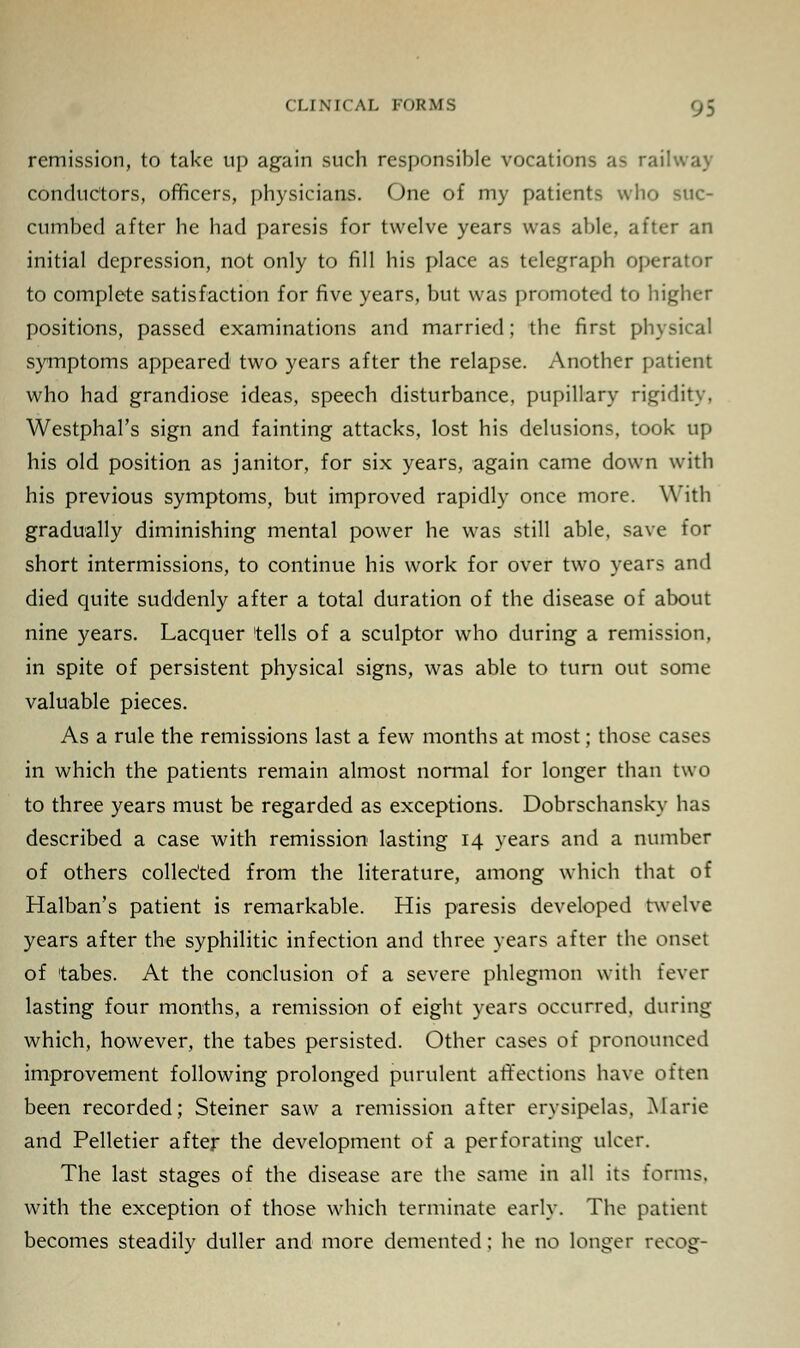 remission, to take up again such responsible vocations as railway conductors, officers, physicians. One of my patients who suc- cumbed after he had paresis for twelve years was able, after an initial depression, not only to fill his place as telegraph operator to complete satisfaction for five years, but was promoted to higher positions, passed examinations and married; the first physical symptoms appeared two years after the relapse. Another patient who had grandiose ideas, speech disturbance, pupillary rigidity, Westphal's sign and fainting attacks, lost his delusions, took up his old position as janitor, for six years, again came down with his previous symptoms, but improved rapidly once more. With gradually diminishing mental power he was still able, save for short intermissions, to continue his work for over two years and died quite suddenly after a total duration of the disease of about nine years. Lacquer tells of a sculptor who during a remission, in spite of persistent physical signs, was able to turn out some valuable pieces. As a rule the remissions last a few months at most; those cases in which the patients remain almost normal for longer than two to three years must be regarded as exceptions. Dobrschansky has described a case with remission lasting 14 years and a number of others collected from the literature, among which that of Halban's patient is remarkable. His paresis developed twelve years after the syphilitic infection and three years after the onset of tabes. At the conclusion of a severe phlegmon with fever lasting four months, a remission of eight years occurred, during which, however, the tabes persisted. Other cases of pronounced improvement following prolonged purulent affections have often been recorded; Steiner saw a remission after erysipelas, Marie and Pelletier after the development of a perforating ulcer. The last stages of the disease are the same in all its forms, with the exception of those which terminate early. The patient becomes steadily duller and more demented; he no longer recog-