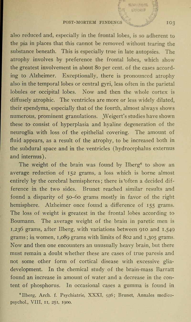 POST-MORTEM FINDINGS also reduced and, especially in the frontal lo o adherent to the pia in places that this cannot be removed without tearing the substance beneath. This is especially true in late autopsies. The atrophy involves by preference the frontal lobes, which show the greatest involvement in about 80 per cent, of the cases accord- ing to Alzheimer. Exceptionally, there is pronounced atrophy also in the temporal lobes or central gyri, less often in the parietal lobules or occipital lobes. Now and then the whole cortex is diffusely atrophic. The ventricles are more or less widely dilated, their ependyma, especially that of the fourth, almost always shows numerous, prominent granulations. Weigert's studies have shown these to consist of hyperplasia and hyaline degeneration of the neuroglia with loss of the epithelial covering. The amount of fluid appears, as a result of the atrophy, to be increased both in the subdural space and in the ventricles (hydrocephalus externus and internus). The weight of the brain was found by Ilberg6 to show an average reduction of 152 grams, a loss which is borne almost entirely by the cerebral hemispheres; there is'often a decided dif- ference in the two sides. Brunet reached similar results and found a disparity of 50-60 grams mostly in favor of the right hemisphere. Alzheimer once found a difference of 155 grams. The loss of weight is greatest in the frontal lobes according to Boumann. The average weight of the brain in paretic men is 1,236 grams, after Ilberg, with variations between 910 and 1.540 grams; in women, 1,089 grams with limits of 802 and 1.305 grams. Now and then one encounters an unusually heavy brain, but there must remain a doubt whether these are cases of true paresis and not some other form of cortical disease with excessive glia- development. In the chemical study of the brain-mass Barratt found an increase in amount of water and a decrease in the con- tent of phosphorus. In occasional cases a gumma is found in 6 Ilberg, Arch. f. Psychiatrie, XXXI, 936; Brunet, Annates medico-