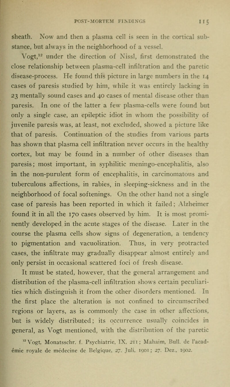 sheath. Now and then a plasma cell is seen in the cortical sub- stance, but always in the neighborhood of a vessel. Vogt,12 under the direction of Xissl, first demonstrated the close relationship between plasma-cell infiltration and the paretic disease-process. He found this picture in large numbers in the 14 cases of paresis studied by him, while it was entirely lacking in 23 mentally sound cases and 40 cases of mental disease other than paresis. In one of the latter a few plasma-cells were found but only a single case, an epileptic idiot in whom the possibility of juvenile paresis was, at least, not excluded, showed a picture like that of paresis. Continuation of the studies from various parts has shown that plasma cell infiltration never occurs in the healthy cortex, but may be found in a number of other diseases than paresis; most important, in syphilitic meningo-encephalitis, also in the non-purulent form of encephalitis, in carcinomatous and tuberculous affections, in rabies, in sleeping-sickness and in the neighborhood of focal softenings. On the other hand not a single case of paresis has been reported in which it failed; Alzheimer found it in all the 170 cases observed by him. It is most promi- nently developed in the acute stages of the disease. Later in the course the plasma cells show signs of degeneration, a tendency to pigmentation and vacuolization. Thus, in very protracted cases, the infiltrate may gradually disappear almost entirely and only persist in occasional scattered foci of fresh disease. It must be stated, however, that the general arrangement and distribution of the plasma-cell infiltration shows certain peculiari- ties which distinguish it from the other disorders mentioned. In the first place the alteration is not confined to circumscribed regions or layers, as is commonly the case in other affections, but is widely distributed; its occurrence usually coincides in general, as Yogt mentioned, with the distribution of the paretic 12 Vogt, Monatsschr. f. Psychiatric. IX. 211; Mahaim, Bull, de l'acad- emie royale de medecine de Bdgique, 27, Juli, 1001 ; 27. Dez . 1902,