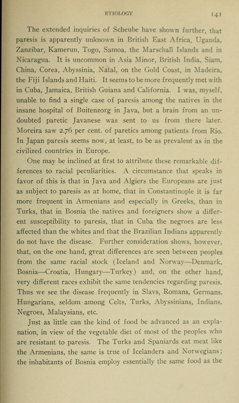 Ki lnLorjy The extended inquiries of Scheube have shown further, that paresis is apparently unknown in British East Africa, I'ganda, Zanzibar, Kamerun, Togo, Samoa, the Marschall Islands and in Nicaragua. It is uncommon in Asia Minor, British India. Siam, China, Corea, Abyssinia, Natal, on the Gold Coast, in Madeira, the Fiji Islands and Haiti. It seems to be more frequently met with in Cuba, Jamaica, British Guiana and California. I was, myself, unable to find a single case of paresis among the natives in the insane hospital of Buitenzorg in Java, but a brain from an un- doubted paretic Javanese was sent to us from there later. Moreira saw 2.76 per cent, of paretics among patients from Rio. In Japan paresis seems now, at least, to be as prevalent as in the civilized countries in Europe. One may be inclined at first to attribute these remarkable dif- ferences to racial peculiarities. A circumstance that speaks in favor of this is that in Java and Algiers the Europeans are just as subject to paresis as at home, that in Constantinople it is far more frequent in Armenians and especially in Greeks, than in Turks, that in Bosnia the natives and foreigners show a differ- ent susceptibility to paresis, that in Cuba the negroes are less affected than the whites and that the Brazilian Indians apparentlv do not have the disease. Further consideration shows, however, that, on the one hand, great differences are seen between peoples from the same racial stock (Iceland and Norway—Denmark. Bosnia—-Croatia, Hungary—Turkey) and, on the other hand, very different races exhibit the same tendencies regarding paresis. Thus we see the disease frequently in Slavs, Romans, Germans. Hungarians, seldom among Celts, Turks, Abyssinians, Indians. Negroes, Malaysians, etc. Just as little can the kind of food be advanced as an expla- nation, in view of the vegetable diet of most of the peoples who are resistant to paresis. The Turks and Spaniards eat meat like the Armenians, the same is true of Icelanders and Norwegians; the inhabitants of Bosnia employ essentially the same food as the