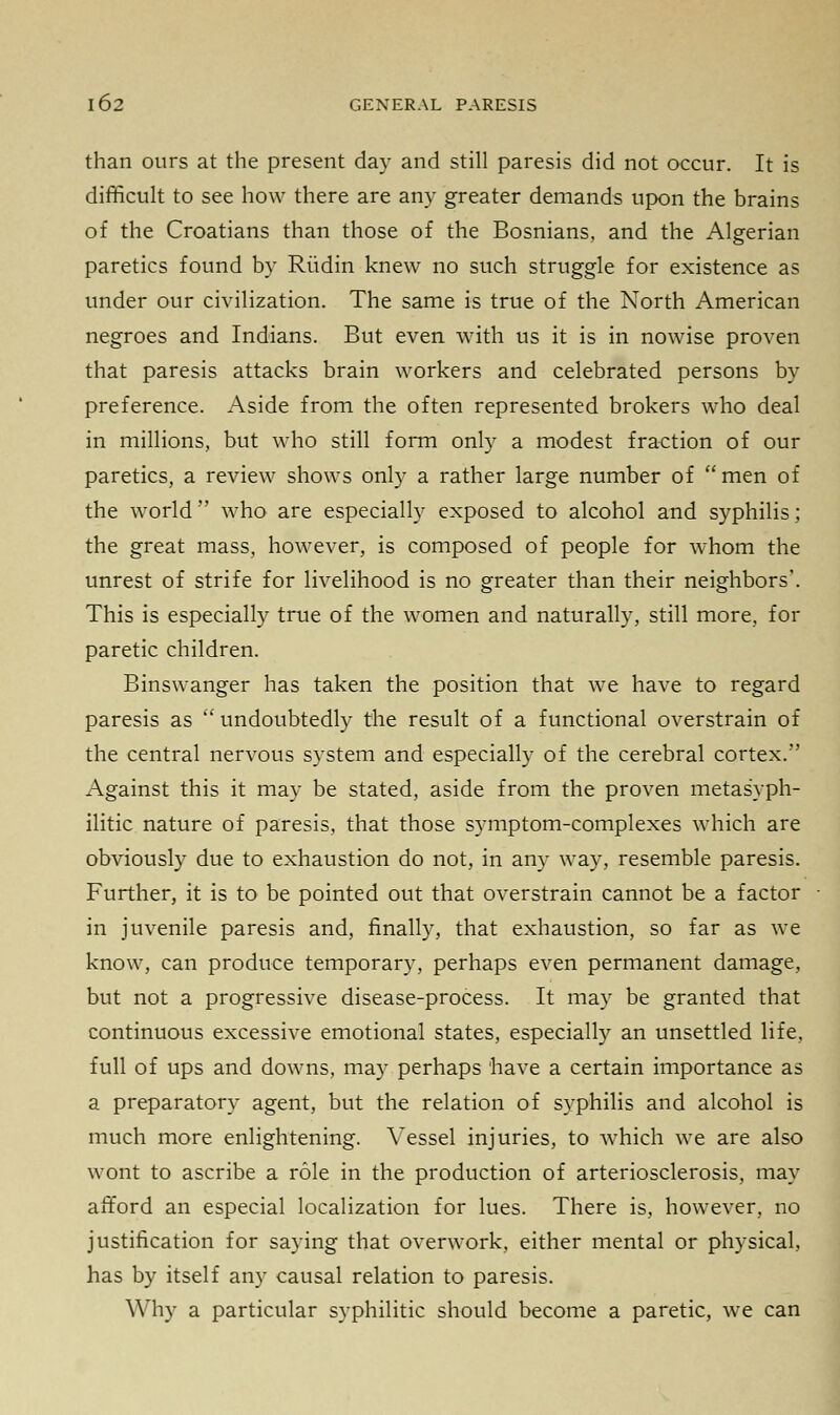 than ours at the present day and still paresis did not occur. It is difficult to see how there are any greater demands upon the brains of the Croatians than those of the Bosnians, and the Algerian paretics found by Riidin knew no such struggle for existence as under our civilization. The same is true of the North American negroes and Indians. But even with us it is in nowise proven that paresis attacks brain workers and celebrated persons by preference. Aside from the often represented brokers who deal in millions, but who still form only a modest fraction of our paretics, a review shows only a rather large number of men of the world who are especially exposed to alcohol and syphilis; the great mass, however, is composed of people for whom the unrest of strife for livelihood is no greater than their neighbors'. This is especially true of the women and naturally, still more, for paretic children. Binswanger has taken the position that we have to regard paresis as undoubtedly the result of a functional overstrain of the central nervous system and especially of the cerebral cortex. Against this it may be stated, aside from the proven metasyph- ilitic nature of paresis, that those symptom-complexes which are obviously due to exhaustion do not, in any way, resemble paresis. Further, it is to be pointed out that overstrain cannot be a factor in juvenile paresis and, finally, that exhaustion, so far as we know, can produce temporary, perhaps even permanent damage, but not a progressive disease-process. It may be granted that continuous excessive emotional states, especially an unsettled life, full of ups and downs, may perhaps have a certain importance as a preparatory agent, but the relation of syphilis and alcohol is much more enlightening. Vessel injuries, to which we are also wont to ascribe a role in the production of arteriosclerosis, may afford an especial localization for lues. There is, however, no justification for saying that overwork, either mental or physical, has by itself any causal relation to paresis. Why a particular syphilitic should become a paretic, we can