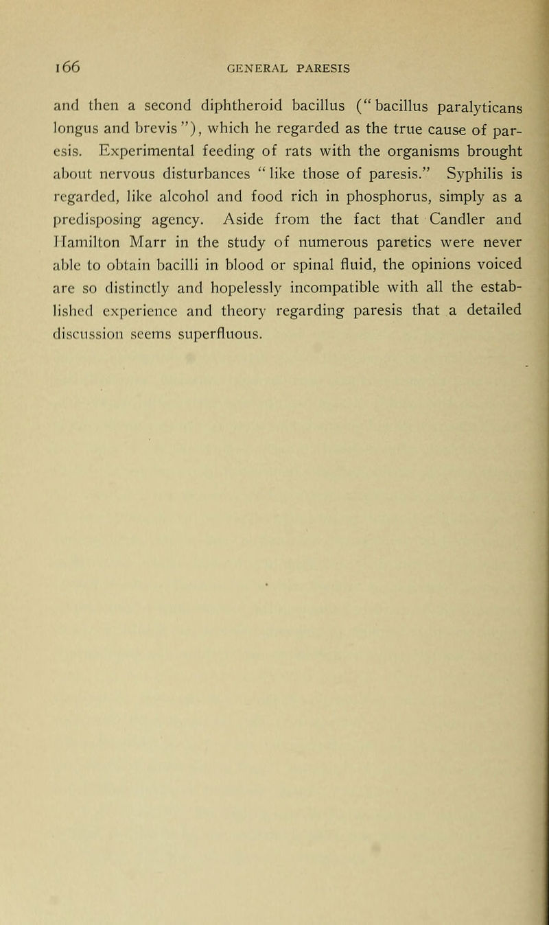 and then a second diphtheroid bacillus (bacillus paralyticans longus and brevis), which he regarded as the true cause of par- esis. Experimental feeding of rats with the organisms brought about nervous disturbances like those of paresis. Syphilis is regarded, like alcohol and food rich in phosphorus, simply as a predisposing agency. Aside from the fact that Candler and Hamilton Marr in the study of numerous paretics were never able to obtain bacilli in blood or spinal fluid, the opinions voiced are so distinctly and hopelessly incompatible with all the estab- lished experience and theory regarding paresis that a detailed discussion seems superfluous.