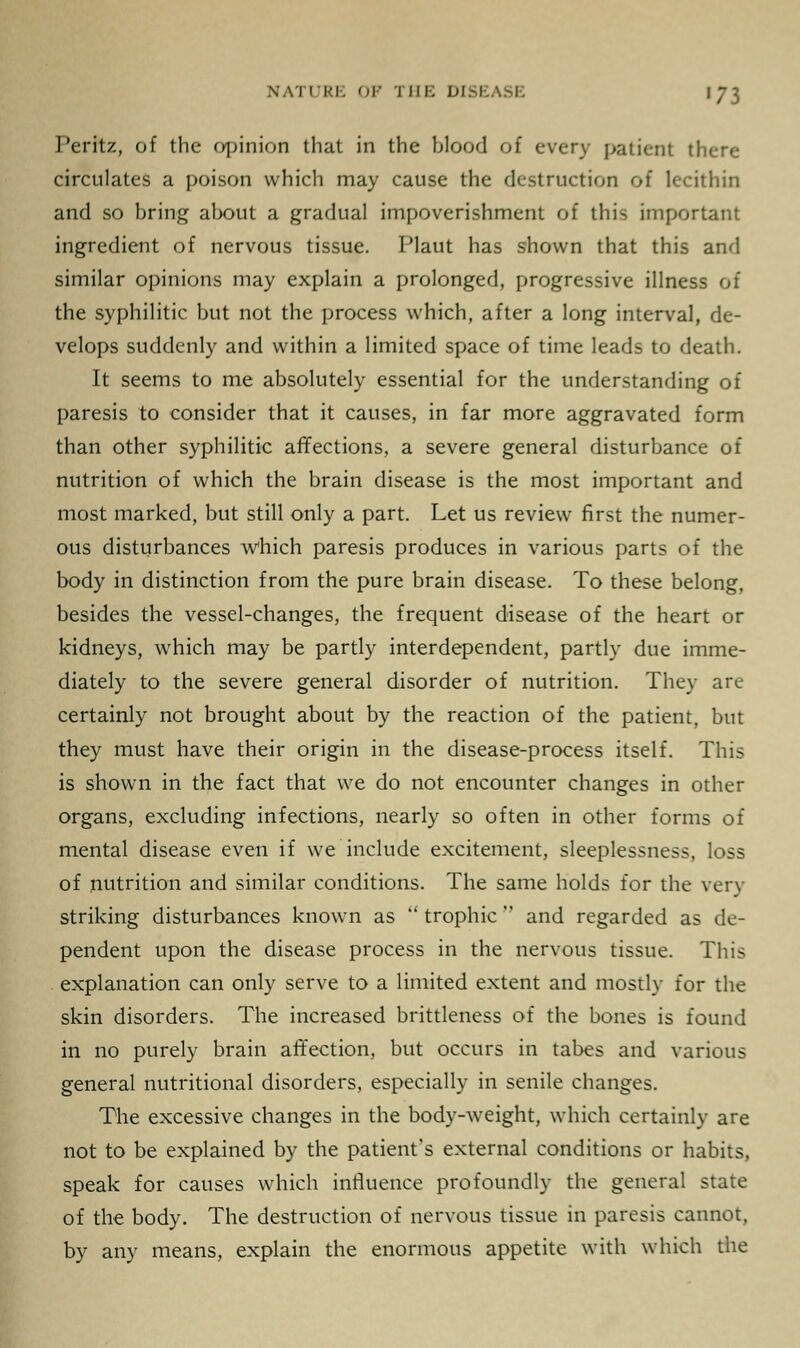 Peritz, of the opinion that in the blood of every patient there circulates a poison which may cause the destruction of lecithin and so bring about a gradual impoverishment of this important ingredient of nervous tissue. Plaut has shown that this and similar opinions may explain a prolonged, progressive illness of the syphilitic but not the process which, after a long interval, de- velops suddenly and within a limited space of time leads to death. It seems to me absolutely essential for the understanding of paresis to consider that it causes, in far more aggravated form than other syphilitic affections, a severe general disturbance of nutrition of which the brain disease is the most important and most marked, but still only a part. Let us review first the numer- ous disturbances which paresis produces in various parts of the body in distinction from the pure brain disease. To these belong, besides the vessel-changes, the frequent disease of the heart or kidneys, which may be partly interdependent, partly due imme- diately to the severe general disorder of nutrition. They are certainly not brought about by the reaction of the patient, but they must have their origin in the disease-process itself. This is shown in the fact that we do not encounter changes in other organs, excluding infections, nearly so often in other forms of mental disease even if we include excitement, sleeplessness, loss of nutrition and similar conditions. The same holds for the very striking disturbances known as  trophic  and regarded as de- pendent upon the disease process in the nervous tissue. This explanation can only serve to a limited extent and mostly for the skin disorders. The increased brittleness of the bones is found in no purely brain affection, but occurs in tabes and various general nutritional disorders, especially in senile changes. The excessive changes in the body-weight, which certainly are not to be explained by the patient's external conditions or habits, speak for causes which influence profoundly the general state of the body. The destruction of nervous tissue in paresis cannot, by any means, explain the enormous appetite with which the