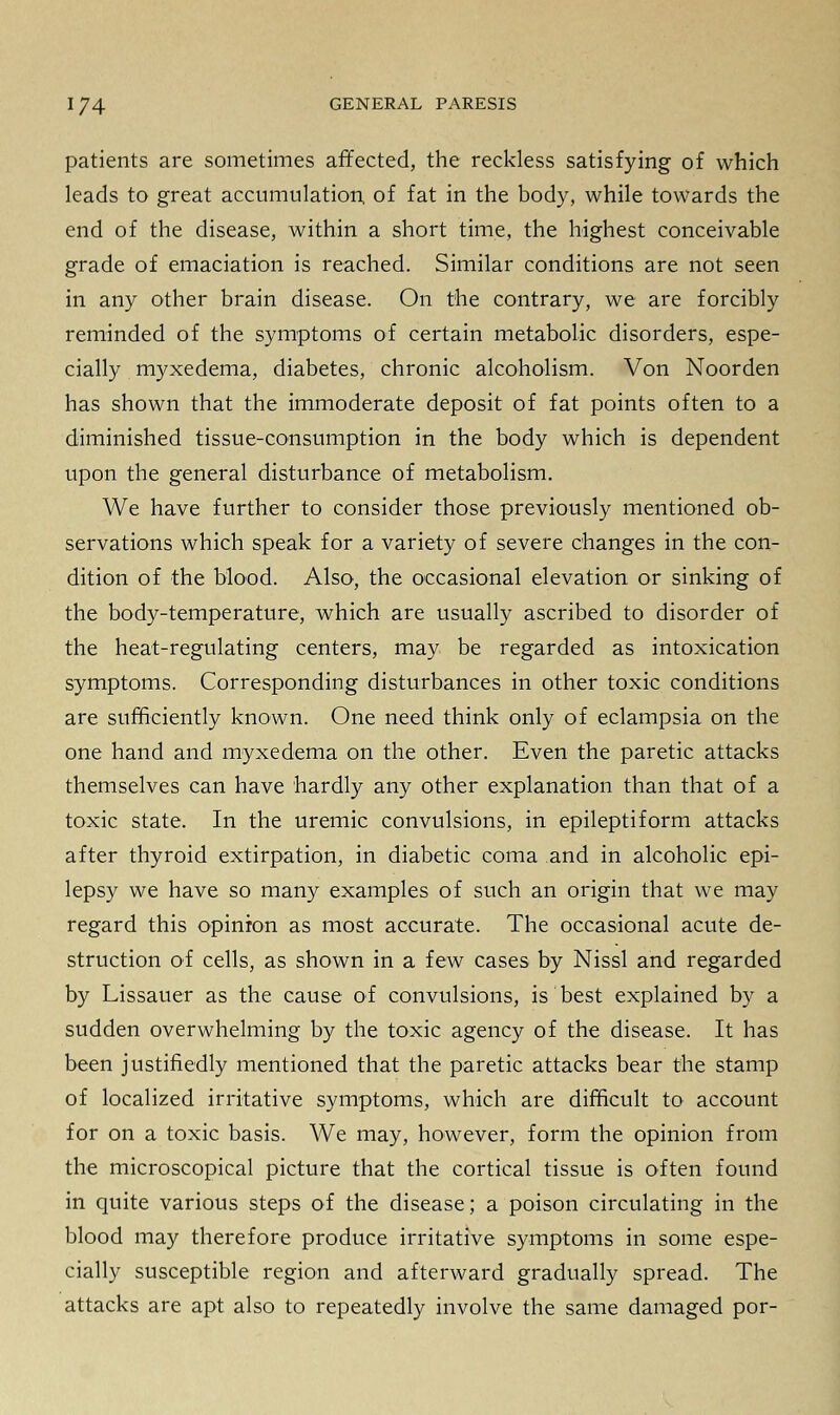 patients are sometimes affected, the reckless satisfying of which leads to great accumulation, of fat in the body, while towards the end of the disease, within a short time, the highest conceivable grade of emaciation is reached. Similar conditions are not seen in any other brain disease. On the contrary, we are forcibly reminded of the symptoms of certain metabolic disorders, espe- cially myxedema, diabetes, chronic alcoholism. Von Noorden has shown that the immoderate deposit of fat points often to a diminished tissue-consumption in the body which is dependent upon the general disturbance of metabolism. We have further to consider those previously mentioned ob- servations which speak for a variety of severe changes in the con- dition of the blood. Also, the occasional elevation or sinking of the body-temperature, which are usually ascribed to disorder of the heat-regulating centers, may be regarded as intoxication symptoms. Corresponding disturbances in other toxic conditions are sufficiently known. One need think only of eclampsia on the one hand and myxedema on the other. Even the paretic attacks themselves can have hardly any other explanation than that of a toxic state. In the uremic convulsions, in epileptiform attacks after thyroid extirpation, in diabetic coma and in alcoholic epi- lepsy we have so many examples of such an origin that we may regard this opinion as most accurate. The occasional acute de- struction of cells, as shown in a few cases by Nissl and regarded by Lissauer as the cause of convulsions, is best explained by a sudden overwhelming by the toxic agency of the disease. It has been justifiedly mentioned that the paretic attacks bear the stamp of localized irritative symptoms, which are difficult to account for on a toxic basis. We may, however, form the opinion from the microscopical picture that the cortical tissue is often found in quite various steps of the disease; a poison circulating in the blood may therefore produce irritative symptoms in some espe- cially susceptible region and afterward gradually spread. The attacks are apt also to repeatedly involve the same damaged por-