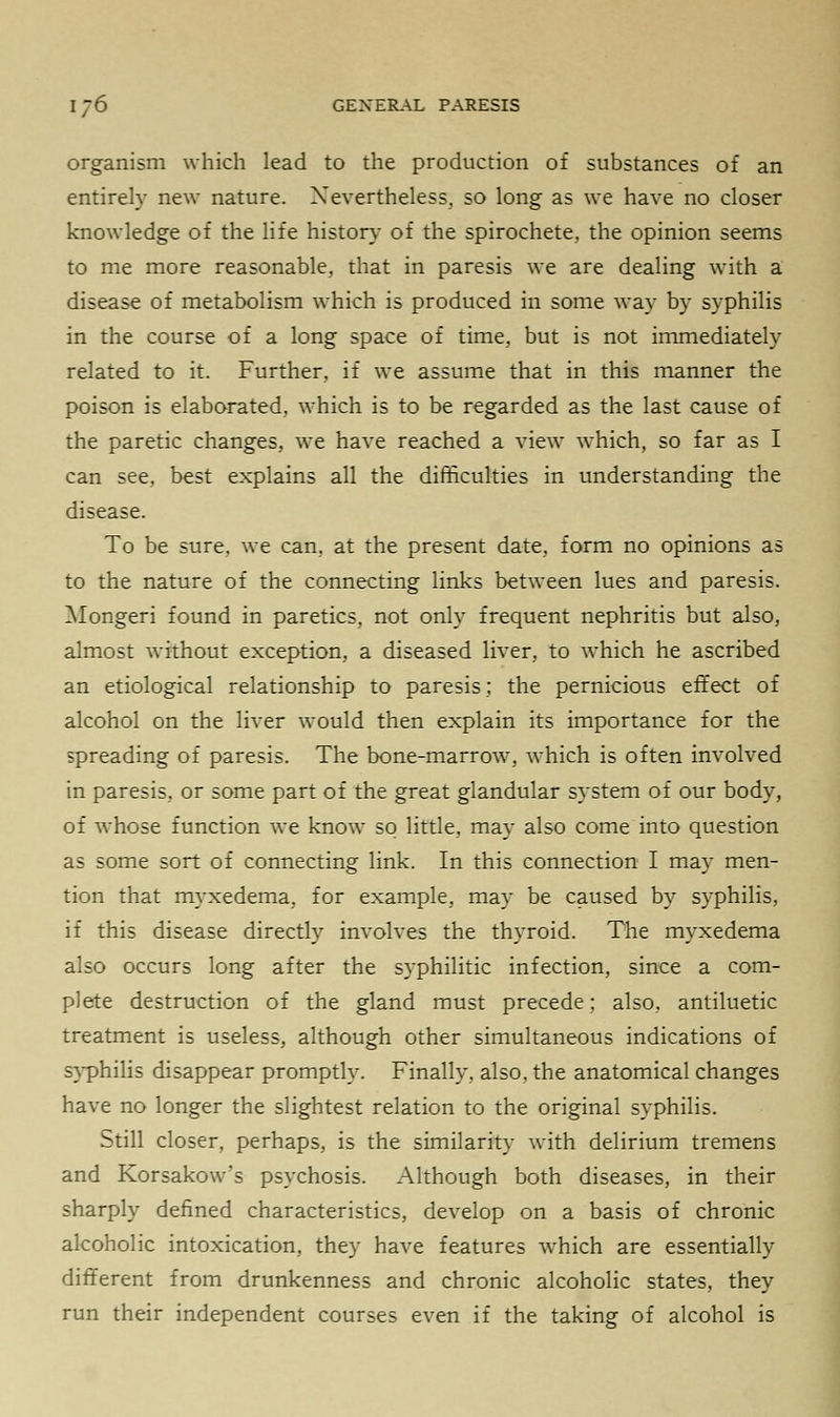 organism which lead to the production of substances of an entirely new nature. Nevertheless, so long as we have no closer knowledge of the life history of the spirochete, the opinion seems to me more reasonable, that in paresis we are dealing with a disease of metabolism which is produced in some way by syphilis in the course of a long space of time, but is not immediately related to it. Further, if we assume that in this manner the poison is elaborated, which is to be regarded as the last cause of the paretic changes, we have reached a view which, so far as I can see. best explains all the difficulties in understanding the disease. To be sure, we can, at the present date, form no opinions as to the nature of the connecting links between lues and paresis. Alongeri found in paretics, not only frequent nephritis but also, almost without exception, a diseased liver, to which he ascribed an etiological relationship to paresis; the pernicious effect of alcohol on the liver would then explain its importance for the spreading of paresis. The bone-marrow, which is often involved in paresis, or some part of the great glandular system of our body, of whose function we know so little, may also come into question as some sort of connecting link. In this connection I may men- tion that myxedema, for example, may be caused by syphilis, if this disease directly involves the thyroid. The myxedema also occurs long after the syphilitic infection, since a com- plete destruction of the gland must precede; also, antiluetic treatment is useless, although other simultaneous indications of syphilis disappear promptly. Finally, also, the anatomical changes have no longer the slightest relation to the original syphilis. Still closer, perhaps, is the similarity with delirium tremens and Korsako\vs psychosis. Although both diseases, in their sharply defined characteristics, develop on a basis of chronic alcoholic intoxication, they have features which are essentially different from drunkenness and chronic alcoholic states, they run their independent courses even if the taking of alcohol is