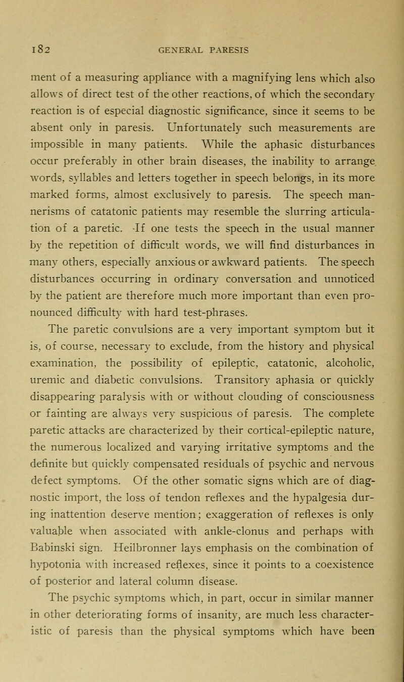 ment of a measuring appliance with a magnifying lens which also allows of direct test of the other reactions, of which the secondary reaction is of especial diagnostic significance, since it seems to be absent only in paresis. Unfortunately such measurements are impossible in many patients. While the aphasic disturbances occur preferably in other brain diseases, the inability to arrange words, syllables and letters together in speech belongs, in its more marked forms, almost exclusively to paresis. The speech man- nerisms of catatonic patients may resemble the slurring articula- tion of a paretic. -If one tests the speech in the usual manner by the repetition of difficult wTords, we will find disturbances in many others, especially anxious or awkward patients. The speech disturbances occurring in ordinary conversation and unnoticed by the patient are therefore much more important than even pro- nounced difficulty with hard test-phrases. The paretic convulsions are a very important symptom but it is, of course, necessary to exclude, from the history and physical examination, the possibility of epileptic, catatonic, alcoholic, uremic and diabetic convulsions. Transitory aphasia or quickly disappearing paralysis with or without clouding of consciousness or fainting are always very suspicious of paresis. The complete paretic attacks are characterized by their cortical-epileptic nature, the numerous localized and varying irritative symptoms and the definite but quickly compensated residuals of psychic and nervous defect symptoms. Of the other somatic signs which are of diag- nostic import, the loss of tendon reflexes and the hypalgesia dur- ing inattention deserve mention; exaggeration of reflexes is only valuable when associated with ankle-clonus and perhaps with Babinski sign. Heilbronner lays emphasis on the combination of hypotonia with increased reflexes, since it points to a coexistence of posterior and lateral column disease. The psychic symptoms which, in part, occur in similar manner in other deteriorating forms of insanity, are much less character- istic of paresis than the physical symptoms which have been