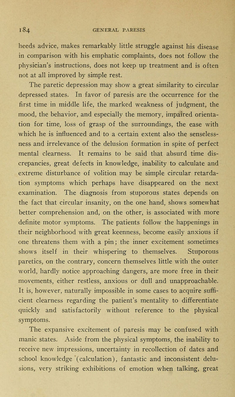 heeds advice, makes remarkably little struggle against his disease in comparison with his emphatic complaints, does not follow the physician's instructions, does not keep up treatment and is often not at all improved by simple rest. The paretic depression may show a great similarity to circular depressed states. In favor of paresis are the occurrence for the first time in middle life, the marked weakness of judgment, the mood, the behavior, and especially the memory, impaired orienta- tion for time, loss of grasp of the surroundings, the ease with which he is influenced and to a certain extent also the senseless- ness and irrelevance of the delusion formation in spite of perfect mental clearness. It remains to be said that absurd time dis- crepancies, great defects in knowledge, inability to calculate and extreme disturbance of volition may be simple circular retarda- tion symptoms which perhaps have disappeared on the next examination. The diagnosis from stuporous states depends on the fact that circular insanity, on the one hand, shows somewhat better comprehension and, on the other, is associated with more definite motor symptoms. The patients follow the happenings in their neighborhood with great keenness, become easily anxious if one threatens them with a pin; the inner excitement sometimes shows itself in their whispering to themselves. Stuporous paretics, on the contrary, concern themselves little with the outer world, hardly notice approaching dangers, are more free in their movements, either restless, anxious or dull and unapproachable. It is, however, naturally impossible in some cases to acquire suffi- cient clearness regarding the patient's mentality to differentiate quickly and satisfactorily without reference to the physical symptoms. The expansive excitement of paresis may be confused with manic states. Aside from the physical symptoms, the inability to receive new impressions, uncertainty in recollection of dates and school knowledge (calculation), fantastic and inconsistent delu- sions, very striking exhibitions of emotion when talking, great