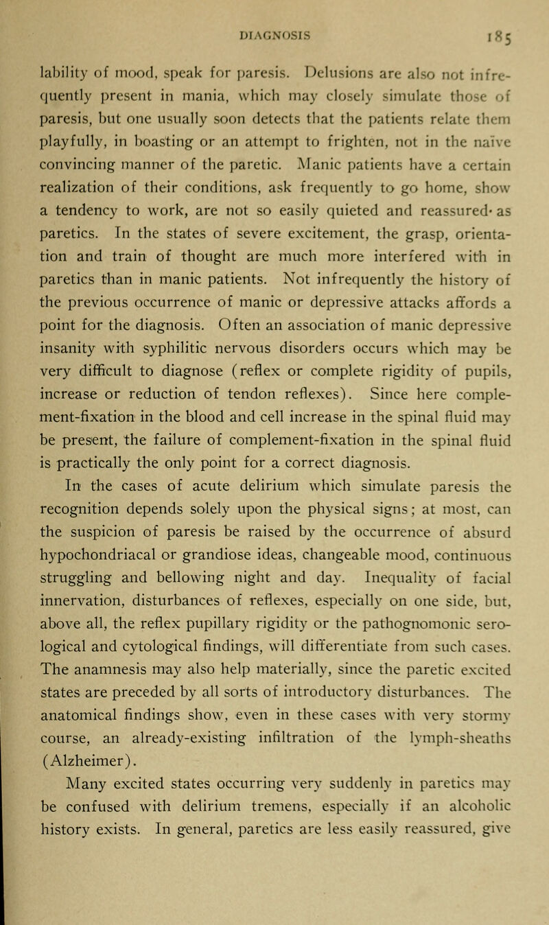 lability of mood, speak for paresis. Delusions are also not infre- quently present in mania, which may closely simulate fchi paresis, but one usually soon detects that the patients relate them playfully, in boasting or an attempt to frighten, not in the naive convincing manner of the paretic. Manic patients have a certain realization of their conditions, ask frequently to go home, show a tendency to work, are not so easily quieted and reassured* as paretics. In the states of severe excitement, the grasp, orienta- tion and train of thought are much more interfered with in paretics than in manic patients. Not infrequently the history of the previous occurrence of manic or depressive attacks affords a point for the diagnosis. Often an association of manic depressive insanity with syphilitic nervous disorders occurs which may be very difficult to diagnose (reflex or complete rigidity of pupils, increase or reduction of tendon reflexes). Since here comple- ment-fixation in the blood and cell increase in the spinal fluid may be present, the failure of complement-fixation in the spinal fluid is practically the only point for a correct diagnosis. In the cases of acute delirium which simulate paresis the recognition depends solely upon the physical signs; at most, can the suspicion of paresis be raised by the occurrence of absurd hypochondriacal or grandiose ideas, changeable mood, continuous struggling and bellowing night and day. Inequality of facial innervation, disturbances of reflexes, especially on one side, but, above all, the reflex pupillary rigidity or the pathognomonic sero- logical and cytological findings, will differentiate from such cases. The anamnesis may also help materially, since the paretic excited states are preceded by all sorts of introductory disturbances. The anatomical findings show, even in these cases with very- stormv course, an already-existing infiltration of the lymph-sheaths (Alzheimer). Many excited states occurring very suddenly in paretics may be confused with delirium tremens, especially if an alcoholic history exists. In general, paretics are less easily reassured, give