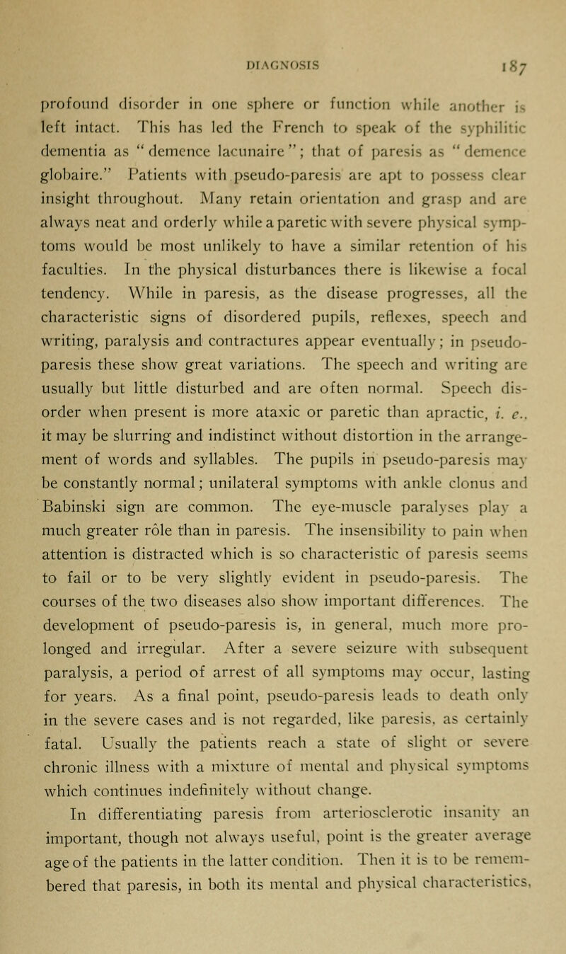 profound disorder in one sphere or function while anothi left intact. This has led the French to speak of the syphilitic dementia as demence lacunaire; that of paresis as 'lenience glohaire. Patients with pseudo-paresis are apt to possess clear insight throughout. Many retain orientation and grasp and arc always neat and orderly while a paretic with severe physical symp- toms would he most unlikely to have a similar retention of his faculties. In the physical disturbances there is likewise a focal tendency. While in paresis, as the disease progresses, all the characteristic signs of disordered pupils, reflexes, speech and writing, paralysis and contractures appear eventually; in pseudo- paresis these show great variations. The speech and writing are usually but little disturbed and are often normal. Speech dis- order when present is more ataxic or paretic than apractic, i. c.. it may be slurring and indistinct without distortion in the arrange- ment of words and syllables. The pupils in pseudo-paresis may be constantly normal; unilateral symptoms with ankle clonus and Babinski sign are common. The eye-muscle paralyses play a much greater role than in paresis. The insensibility to pain when attention is distracted which is so characteristic of paresis seems to fail or to be very slightly evident in pseudo-paresis. The courses of the two diseases also show important differences. The development of pseudo-paresis is, in general, much more pro- longed and irregular. After a severe seizure with subsequent paralysis, a period of arrest of all symptoms may occur, lasting for years. As a final point, pseudo-paresis leads to death only in the severe cases and is not regarded, like paresis, as certainly fatal. Usually the patients reach a state of slight or severe chronic illness with a mixture of mental and physical symptoms which continues indefinitely without change. In differentiating paresis from arteriosclerotic insanity an important, though not always useful, point is the greater average age of the patients in the latter condition. Then it is to be remem- bered that paresis, in both its mental and physical characteristics.