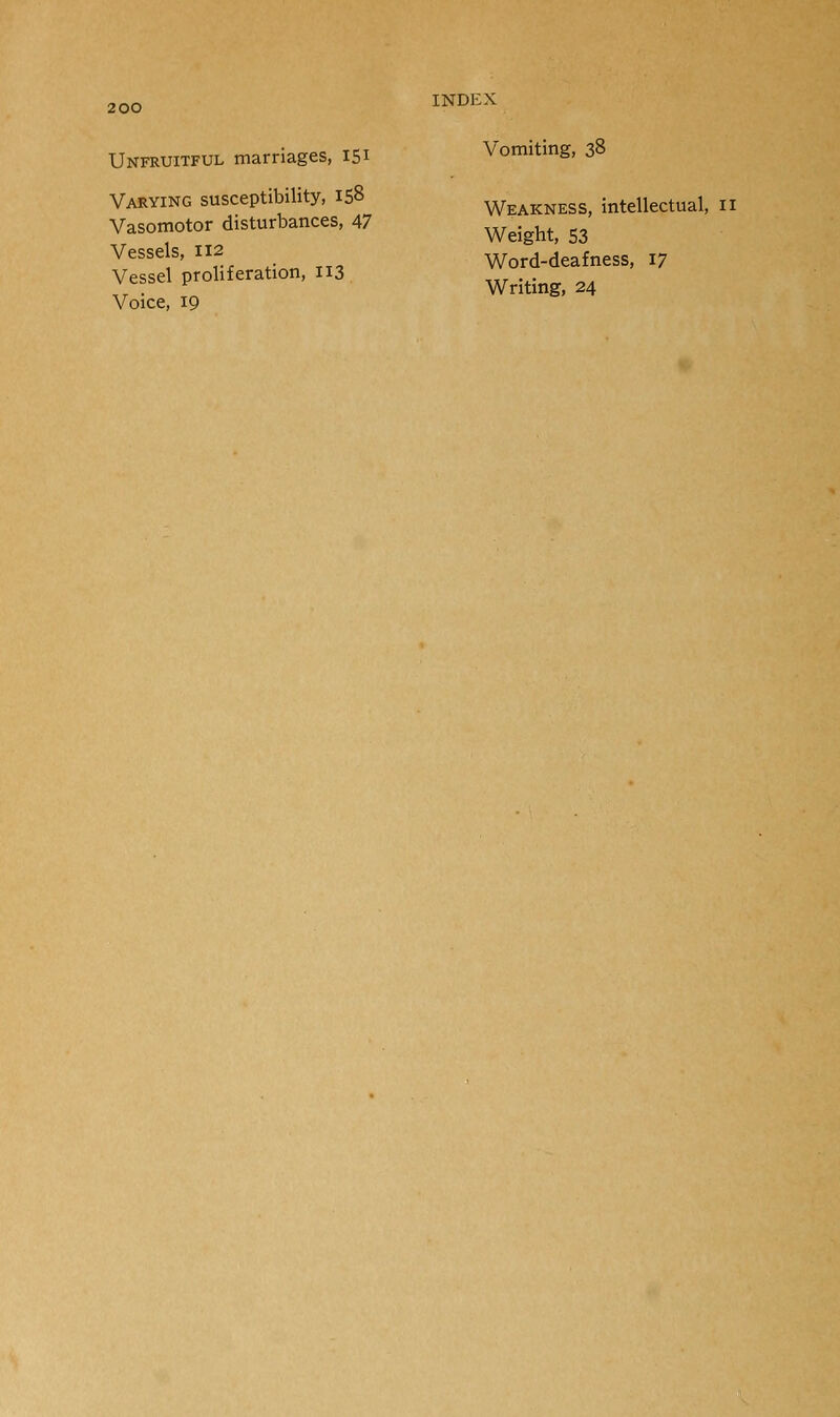 Unfruitful marriages, 151 Varying susceptibility, 158 Vasomotor disturbances, 47 Vessels, 112 Vessel proliferation, 113 Voice, 19 INDEX Vomiting, 38 Weakness, intellectual, 11 Weight, 53 Word-deafness, 17 Writing, 24