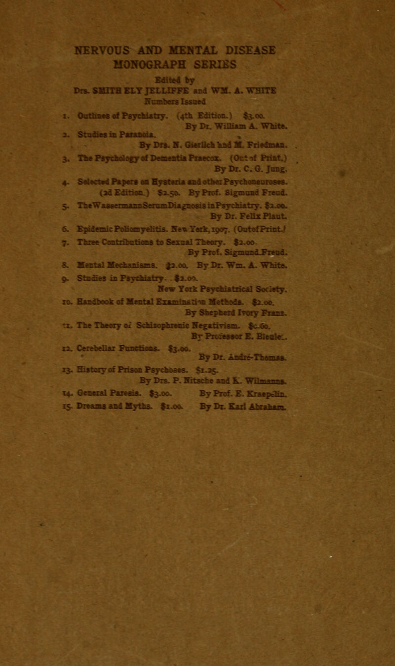 NERVOUS AND MENTAL DISEASE MONOGRAPH SER: Edited by Drs-SMITH ELY J: 31. A. WHITE Honbers Issued i. Outlines of Psychiatry. 1.4th Edition.) $3.00. By Di. William A. White. By Dm. H. GierUch had M. Friedman. 3. The Psychology of Dementia Praetor. (0 By Dr. C. G. Jnng. 4. Selected Papers on Hytrin and other Psychoaourosoa. (ad Edition.) $2.50. By Prof. Sigmoad Freud. 5. ThtWaaofTnuwnSeramDiagaoaisinPsychiatry. f 2.00. By Dr. Feflx Plant. 6. Epidemic Poli omyelitis. Ilea York. 1907. (Ootef F 7. Three Coatribctions to Sexnal Theory. $2.00. By Prof. Sigmnad-Frend. 8. Mental Mechanisms. £2.00. By Dr. Wm. A. White. 9. Stxdies ui Psychiatry $ Ifev Ycik Psychiatrical Society, xo. Handbook of Mental Examraatrw Methods. $2.00. By Shepherd Ivory Franz. tx. The Theory oi Schisophrenic Hegatiriam. $coo. By Professor B. Bit. r;. Cerebellar Ftmrtioas. $3.00. By Dr. Andre-Thomas. 13. Sistcry of Prison Psychoses. 5 By Dm. P. Hrtscfce and L. WUmasas. 14. General Paresis. I3.00. By Prof. E. Kr&epdiz. earns aad Myths, fx.oo. By Dt. Had Abraham.