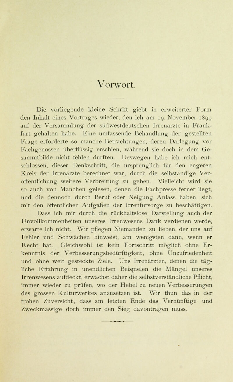 Vorwort. Die vorliegende kleine Schrift giebt in erweiterter Form den Inhalt eines Vortrages wieder, den ich am ig. November 189g auf der Versammlung der südwestdeutschen Irrenärzte in Frank- furt gehalten habe. Eine umfassende Behandlung der gestellten Frage erforderte so manche Betrachtungen, deren Darlegung vor Fachgenossen überflüssig erschien, während sie doch in dem Ge- sammtbilde nicht fehlen durften. Deswegen habe ich mich ent- schlossen, dieser Denkschrift, die ursprünglich für den engeren Kreis der Irrenärzte berechnet war, durch die selbständige Ver- öffentlichung weitere Verbreitung zu geben. Vielleicht wird sie so auch von Manchen gelesen, denen die Fachpresse ferner liegt, und die dennoch durch Beruf oder Neigung Anlass haben, sich mit den öffentlichen Aufgaben der Irrenfürsorge zu beschäftigen. Dass ich mir durch die rückhaltslose Darstellung auch der Unvollkommenheiten unseres Irrenwesens Dank verdienen werde, erwarte ich nicht. Wir pflegen Niemanden zu lieben, der uns auf Fehler und Schwächen hinweist, am wenigsten dann, wenn er Recht hat. Gleichwohl ist kein Fortschritt möglich ohne Er- kenntnis der Verbesserungsbedürftigkeit, ohne Unzufriedenheit und ohne weit gesteckte Ziele. Uns Irrenärzten, denen die täg- liche Erfahrung in unendlichen Beispielen die Mängel unseres Irrenwesens aufdeckt, erwächst daher die selbstverständliche Pflicht, immer wieder zu prüfen, wo der Hebel zu neuen Verbesserungen des grossen Kulturwerkes anzusetzen ist. Wir thun das in der frohen Zuversicht, dass am letzten Ende das Vernünftige und Zweckmässige doch immer den Sieg davontragen muss.