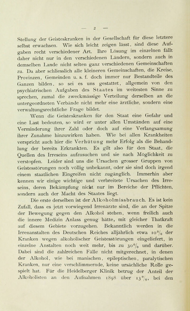 Stellung der Geisteskranken in der Gesellschaft für diese letztere selbst erwachsen. Wie sich leicht zeigen lässt, sind diese Auf- gaben recht verschiedener Art. Ihre Lösung im einzelnen fällt daher nicht nur in den verschiedenen Ländern, sondern auch in demselben Lande nicht selten ganz verschiedenen Gemeinschaften zu. Da aber schliesslich alle kleineren Gemeinschaften, die Kreise, Provinzen, Gemeinden u. s. f. doch immer nur Bestandteile des Ganzen bilden, so sei es uns gestattet, allgemein von den psychiatrischen Aufgaben des Staates im weitesten Sinne zu sprechen, zumal die zweckmässige Verteilung derselben an die untergeordneten Verbände nicht mehr eine ärztliche, sondern eine verwaltungsrechtliche Frage bildet. Wenn die Geisteskranken für den Staat eine Gefahr und eine Last bedeuten, so wird er unter allen Umständen auf eine Verminderung ihrer Zahl oder doch auf eine Verlangsamung ihrer Zunahme hinzuwirken haben. Wie bei allen Krankheiten verspricht auch hier die Verhütung mehr Erfolg als die Behand- lung der bereits Erkrankten. Es gilt also für den Staat, die Quellen des Irreseins aufzusuchen und sie nach Möglichkeit zu verstopfen. Leider sind uns die Ursachen grosser Gruppen von Geistesstörungen noch völlig unbekannt, oder sie sind doch irgend einem staatlichen Eingreifen nicht zugänglich. Immerhin aber kennen wir einige wichtige und verbreitete Ursachen des Irre- seins, deren Bekämpfung nicht nur im Bereiche der Pflichten, sondern auch der Macht des Staates liegt. Die erste derselben ist der Alkoholmissbrauch. Es ist kein Zufall, dass es jetzt vorwiegend Irrenärzte sind, die an der Spitze der Bewegung gegen den Alkohol stehen, wenn freilich auch die innere Medizin Anlass genug hätte, mit gleicher Lhatkraft auf diesem Gebiete vorzugehen. Bekanntlich werden in die Irrenanstalten des Deutschen Reiches alljährlich etwa 10% der Kranken wegen alkoholischer Geistesstörungen eingeliefert, in einzelne Anstalten noch weit mehr, bis zu 3o°/0 und darüber. Dabei sind die zahlreichen Fälle nicht mitgerechnet, in denen der Alkohol, wie bei manischen, epileptischen, paralytischen Kranken, nur eine verschlimmernde, keine ursächliche Rolle ge- spielt hat. Für die Heidelberger Klinik betrug der Anteil der Alkoholisten an den Aufnahmen [898 über 13 %> bei den