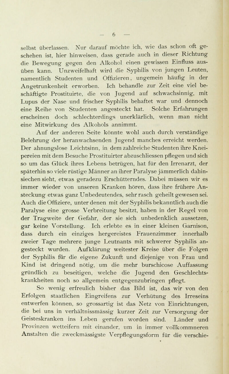 selbst überlassen. Nur darauf möchte ich, wie das schon oft ge- schehen ist, hier hinweisen, dass gerade auch in dieser Richtung die Bewegung gegen den Alkohol einen gewissen Einfluss aus- üben kann. Unzweifelhaft wird die Syphilis von jungen Leuten, namentlich Studenten und Offizieren, ungemein häufig in der Angetrunkenheit erworben. Ich behandle zur Zeit eine viel be- schäftigte Prostituirte, die von Jugend auf schwachsinnig, mit Lupus der Nase und frischer Syphilis behaftet war und dennoch eine Reihe von Studenten angesteckt hat. Solche Erfahrungen erscheinen doch schlechterdings unerklärlich, wenn man nicht eine Mitwirkung des Alkohols annimmt. Auf der anderen Seite könnte wohl auch durch verständige Belehrung der heranwachsenden Jugend manches erreicht werden. Der ahnungslose Leichtsinn, in dem zahlreiche Studenten ihre Knei- pereien mit dem Besuche Prostituirter abzuschliessen pflegen und sich so um das Glück ihres Lebens betrügen, hat für den Irrenarzt, der späterhin so viele rüstige Männer an ihrer Paralyse jämmerlich dahin- siechen sieht, etwas geradezu Erschütterndes. Dabei müssen wir es immer wieder von unseren Kranken hören, dass ihre frühere An- steckung etwas ganz Unbedeutendes, sehr rasch geheilt gewesen sei. Auch die Offiziere, unter denen mit der Syphilis bekanntlich auch die Paralyse eine grosse Verbreitung besitzt, haben in der Regel von der Tragweite der Gefahr, der sie sich unbedenklich aussetzen, gar keine Vorstellung. Ich erlebte es in einer kleinen Garnison, dass durch ein einziges hergereistes Frauenzimmer innerhalb zweier Tage mehrere junge Leutnants mit schwerer Syphilis an- gesteckt wurden. Aufklärung weitester Kreise über die Folgen der Syphilis für die eigene Zukunft und diejenige von Frau und Kind ist dringend nötig, um die mehr burschicose Auffassung gründlich zu beseitigen, welche die Jugend den Geschlechts- krankheiten noch so allgemein entgegenzubringen pflegt. So wenig erfreulich bisher das Bild ist, das wir von den Erfolgen staatlichen Eingreifens zur Verhütung des Irreseins entwerfen können, so grossartig ist das Netz von Einrichtungen, die bei uns in verhältnissmässig kurzer Zeit zur Versorgung der Geisteskranken ins Leben gerufen worden sind. Länder und Provinzen wetteifern mit einander, um in immer vollkommneren Anstalten die zweckmässigste Verpflegungsform für die verschie-