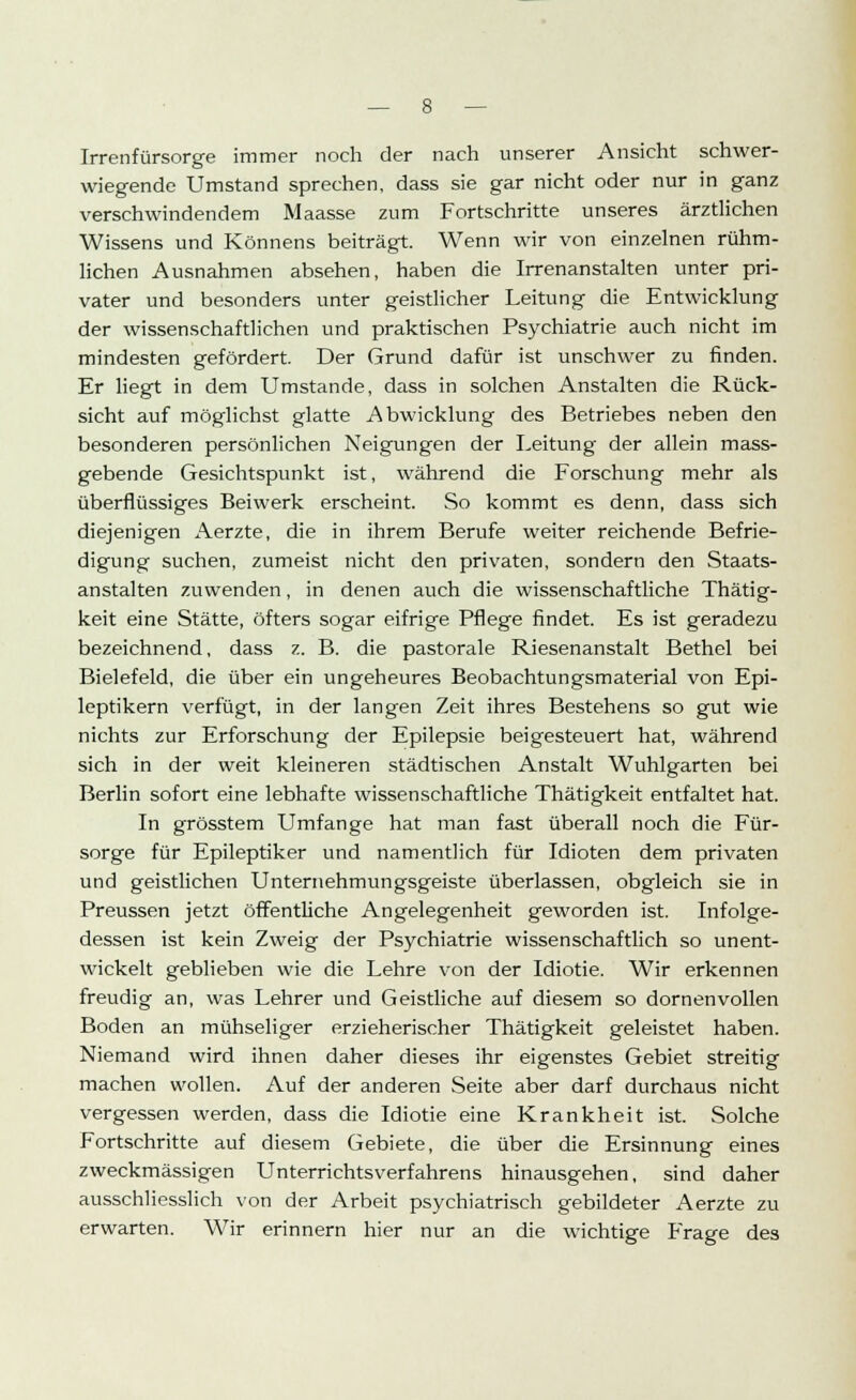 Irrenfürsorge immer noch der nach unserer Ansicht schwer- wiegende Umstand sprechen, dass sie gar nicht oder nur in ganz verschwindendem Maasse zum Fortschritte unseres ärztlichen Wissens und Könnens beiträgt. Wenn wir von einzelnen rühm- lichen Ausnahmen absehen, haben die Irrenanstalten unter pri- vater und besonders unter geistlicher Leitung die Entwicklung der wissenschaftlichen und praktischen Psychiatrie auch nicht im mindesten gefördert. Der Grund dafür ist unschwer zu finden. Er liegt in dem Umstände, dass in solchen Anstalten die Rück- sicht auf möglichst glatte Abwicklung des Betriebes neben den besonderen persönlichen Neigungen der Leitung der allein mass- gebende Gesichtspunkt ist, während die Forschung mehr als überflüssiges Beiwerk erscheint. So kommt es denn, dass sich diejenigen Aerzte, die in ihrem Berufe weiter reichende Befrie- digung suchen, zumeist nicht den privaten, sondern den Staats- anstalten zuwenden, in denen auch die wissenschaftliche Thätig- keit eine Stätte, öfters sogar eifrige Pflege findet. Es ist geradezu bezeichnend, dass z. B. die pastorale Riesenanstalt Bethel bei Bielefeld, die über ein ungeheures Beobachtungsmaterial von Epi- leptikern verfügt, in der langen Zeit ihres Bestehens so gut wie nichts zur Erforschung der Epilepsie beigesteuert hat, während sich in der weit kleineren städtischen Anstalt Wuhlgarten bei Berlin sofort eine lebhafte wissenschaftliche Thätigkeit entfaltet hat. In grösstem Umfange hat man fast überall noch die Für- sorge für Epileptiker und namentlich für Idioten dem privaten und geistlichen Unternehmungsgeiste überlassen, obgleich sie in Preussen jetzt öffentliche Angelegenheit geworden ist. Infolge- dessen ist kein Zweig der Psychiatrie wissenschaftlich so unent- wickelt geblieben wie die Lehre von der Idiotie. Wir erkennen freudig an, was Lehrer und Geistliche auf diesem so dornenvollen Boden an mühseliger erzieherischer Thätigkeit geleistet haben. Niemand wird ihnen daher dieses ihr eigenstes Gebiet streitig machen wollen. Auf der anderen Seite aber darf durchaus nicht vergessen werden, dass die Idiotie eine Krankheit ist. Solche Fortschritte auf diesem Gebiete, die über die Ersinnung eines zweckmässigen Unterrichtsverfahrens hinausgehen, sind daher ausschliesslich von der Arbeit psychiatrisch gebildeter Aerzte zu erwarten. Wir erinnern hier nur an die wichtige Frage des