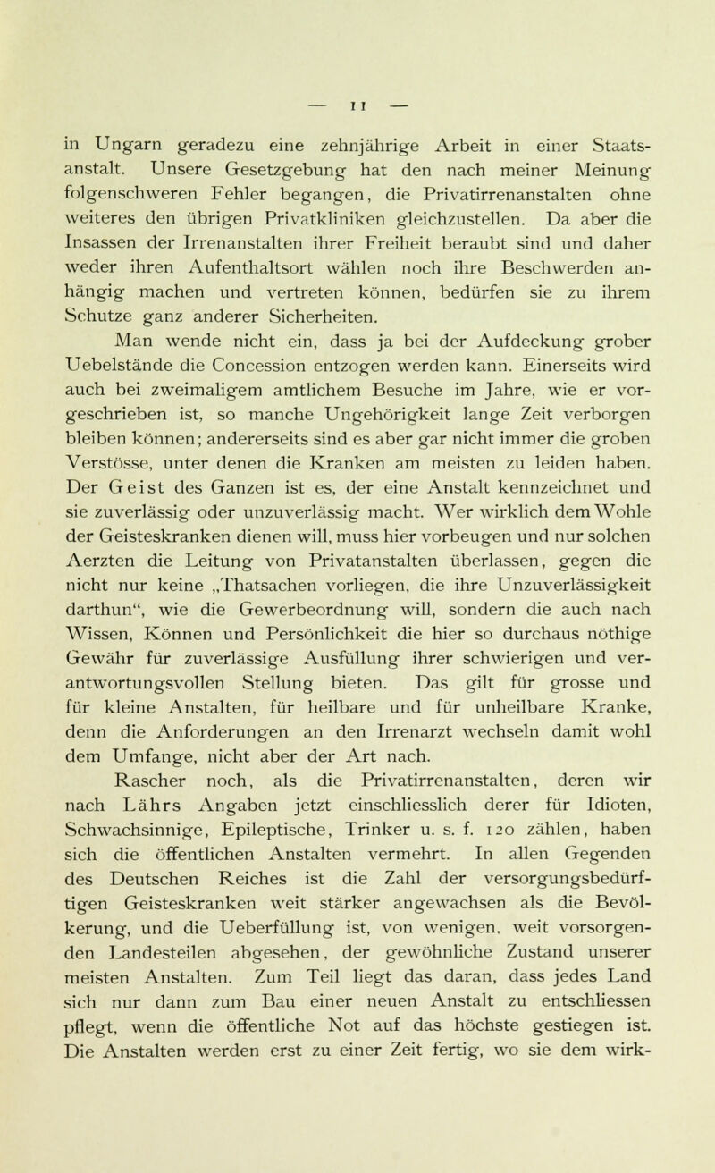 in Ungarn geradezu eine zehnjährige Arbeit in einer Staats- anstalt. Unsere Gesetzgebung hat den nach meiner Meinung folgenschweren Fehler begangen, die Privatirrenanstalten ohne weiteres den übrigen Privatkliniken gleichzustellen. Da aber die Insassen der Irrenanstalten ihrer Freiheit beraubt sind und daher weder ihren Aufenthaltsort wählen noch ihre Beschwerden an- hängig machen und vertreten können, bedürfen sie zu ihrem Schutze ganz anderer Sicherheiten. Man wende nicht ein, dass ja bei der Aufdeckung grober Uebelstände die Concession entzogen werden kann. Einerseits wird auch bei zweimaligem amtlichem Besuche im Jahre, wie er vor- geschrieben ist, so manche Ungehörigkeit lange Zeit verborgen bleiben können; andererseits sind es aber gar nicht immer die groben Verstösse, unter denen die Kranken am meisten zu leiden haben. Der Geist des Ganzen ist es, der eine Anstalt kennzeichnet und sie zuverlässig oder unzuverlässig macht. Wer wirklich dem Wohle der Geisteskranken dienen will, muss hier vorbeugen und nur solchen Aerzten die Leitung von Privatanstalten überlassen, gegen die nicht nur keine „Thatsachen vorliegen, die ihre Unzuverlässigkeit darthun, wie die Gewerbeordnung will, sondern die auch nach Wissen, Können und Persönlichkeit die hier so durchaus nöthige Gewähr für zuverlässige Ausfüllung ihrer schwierigen und ver- antwortungsvollen Stellung bieten. Das gilt für grosse und für kleine Anstalten, für heilbare und für unheilbare Kranke, denn die Anforderungen an den Irrenarzt wechseln damit wohl dem Umfange, nicht aber der Art nach. Rascher noch, als die Privatirrenanstalten, deren wir nach Lahrs Angaben jetzt einschliesslich derer für Idioten, Schwachsinnige, Epileptische, Trinker u. s. f. 120 zählen, haben sich die öffentlichen Anstalten vermehrt. In allen Gegenden des Deutschen Reiches ist die Zahl der versorgungsbedürf- tigen Geisteskranken weit stärker angewachsen als die Bevöl- kerung, und die Ueberfüllung ist, von wenigen, weit vorsorgen- den Landesteilen abgesehen, der gewöhnliche Zustand unserer meisten Anstalten. Zum Teil liegt das daran, dass jedes Land sich nur dann zum Bau einer neuen Anstalt zu entschliessen pflegt, wenn die öffentliche Not auf das höchste gestiegen ist. Die Anstalten werden erst zu einer Zeit fertig, wo sie dem wirk-