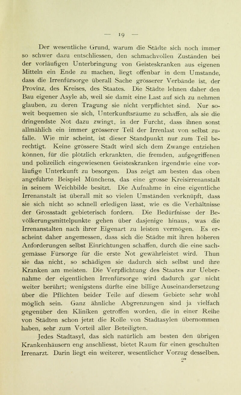 Der wesentliche Grund, warum die Städte sich noch immer so schwer dazu entschliessen, den schmachvollen Zuständen bei der vorläufigen Unterbringung von Geisteskranken aus eigenen Mitteln ein Ende zu machen, liegt offenbar in dem Umstände, dass die Irrenfürsorge überall Sache grösserer Verbände ist, der Provinz, des Kreises, des Staates. Die Städte lehnen daher den Bau eigener Asyle ab, weil sie damit eine Last auf sich zu nehmen glauben, zu deren Tragung sie nicht verpflichtet sind. Nur so- weit bequemen sie sich, Unterkunftsräume zu schaffen, als sie die dringendste Not dazu zwingt, in der Furcht, dass ihnen sonst allmählich ein immer grösserer Teil der Irrenlast von selbst zu- falle. Wie mir scheint, ist dieser Standpunkt nur zum Teil be- rechtigt. Keine grössere Stadt wird sich dem Zwange entziehen können, für die plötzlich erkrankten, die fremden, aufgegriffenen und polizeilich eingewiesenen Geisteskranken irgendwie eine vor- läufige Unterkunft zu besorgen. Das zeigt am besten das oben angeführte Beispiel Münchens, das eine grosse Kreisirrenanstalt in seinem Weichbilde besitzt. Die Aufnahme in eine eigentliche Irrenanstalt ist überall mit so vielen Umständen verknüpft, dass sie sich nicht so schnell erledigen lässt, wie es die Verhältnisse der Grossstadt gebieterisch fordern. Die Bedürfnisse der Be- völkerungsmittelpunkte gehen über dasjenige hinaus, was die Irrenanstalten nach ihrer Eigenart zu leisten vermögen. Es er- scheint daher angemessen, dass sich die Städte mit ihren höheren Anforderungen selbst Einrichtungen schaffen, durch die eine sach- gemässe Fürsorge für die erste Not gewährleistet wird. Thun sie das nicht, so schädigen sie dadurch sich selbst und ihre Kranken am meisten. Die Verpflichtung des Staates zur Ueber- nahme der eigentlichen Irrenfürsorge wird dadurch gar nicht weiter berührt; wenigstens dürfte eine billige Auseinandersetzung über die Pflichten beider Teile auf diesem Gebiete sehr wohl möglich sein. Ganz ähnliche Abgrenzungen sind ja vielfach gegenüber den Kliniken getroffen worden, die in einer Reihe von Städten schon jetzt die Rolle von Stadtasylen übernommen haben, sehr zum Vorteil aller Beteiligten. Jedes Stadtasyl, das sich natürlich am besten den übrigen Krankenhäusern eng anschliesst, bietet Raum für einen geschulten Irrenarzt. Darin liegt ein weiterer, wesentlicher Vorzug desselben.