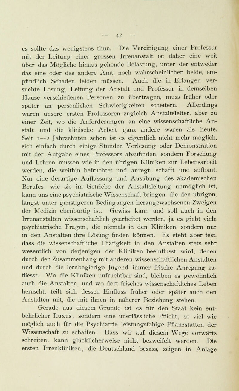 es sollte das wenigstens thun. Die Vereinigung einer Professur mit der Leitung einer grossen Irrenanstalt ist daher eine weit über das Mögliche hinaus gehende Belastung, unter der entweder das eine oder das andere Amt, noch wahrscheinlicher beide, em- pfindlich Schaden leiden müssen. Auch die in Erlangen ver- suchte Lösung, Leitung der Anstalt und Professur in demselben Hause verschiedenen Personen zu übertragen, muss früher oder später an persönlichen Schwierigkeiten scheitern. Allerdings waren unsere ersten Professoren zugleich Anstaltsleiter, aber zu einer Zeit, wo die Anforderungen an eine wissenschaftliche An- stalt und die klinische Arbeit ganz andere waren als heute. Seit i — 2 Jahrzehnten schon ist es eigentlich nicht mehr möglich, sich einfach durch einige Stunden Vorlesung oder Demonstration mit der Aufgabe eines Professors abzufinden, sondern Forschung und Lehren müssen wie in den übrigen Kliniken zur Lebensarbeit werden, die weithin befruchtet und anregt, schafft und aufbaut. Nur eine derartige Auffassung und Ausübung des akademischen Berufes, wie sie im Getriebe der Anstaltsleitung unmöglich ist, kann uns eine psychiatrische Wissenschaft bringen, die den übrigen, längst unter günstigeren Bedingungen herangewachsenen Zweigen der Medizin ebenbürtig ist. Gewiss kann und soll auch in den Irrenanstalten wissenschaftlich gearbeitet werden, ja es giebt viele psychiatrische Fragen, die niemals in den Kliniken, sondern nur in den Anstalten ihre Lösung finden können. Es steht aber fest, dass die wissenschaftliche Thätigkeit in den Anstalten stets sehr wesentlich von derjenigen der Kliniken beeinflusst wird, denen durch den Zusammenhang mit anderen wissenschaftlichen Anstalten und durch die lernbegierige Jugend immer frische Anregung zu- fliesst. Wo die Kliniken unfruchtbar sind, bleiben es gewöhnlich auch die Anstalten, und wo dort frisches wissenschaftliches Leben herrscht, teilt sich dessen Einfluss früher oder später auch den Anstalten mit, die mit ihnen in näherer Beziehung stehen. Gerade aus diesem Grunde ist es für den Staat kein ent- behrlicher Luxus, sondern eine unerlässliche Pflicht, so viel wie möglich auch für die Psychiatrie leistungsfähige Pflanzstätten der Wissenschaft zu schaffen. Dass wir auf diesem Wege vorwärts schreiten, kann glücklicherweise nicht bezweifelt werden. Die ersten Irrenkliniken, die Deutschland besass, zeigen in Anlage