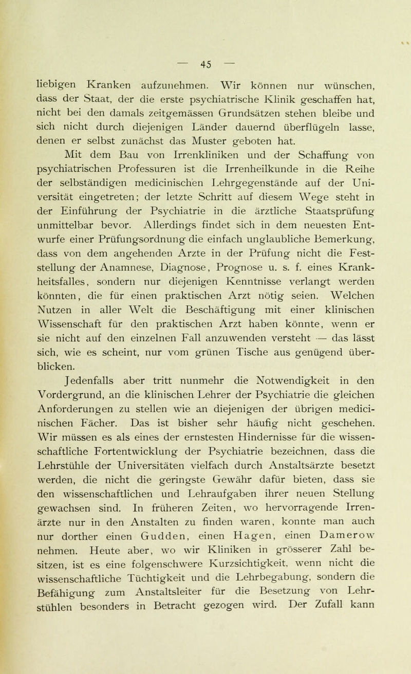 liebigen Kranken aufzunehmen. Wir können nur wünschen, dass der Staat, der die erste psychiatrische Klinik geschaffen hat, nicht bei den damals zeitgemässen Grundsätzen stehen bleibe und sich nicht durch diejenigen Länder dauernd überflügeln lasse, denen er selbst zunächst das Muster geboten hat. Mit dem Bau von Irrenkliniken und der Schaffung von psychiatrischen Professuren ist die Irrenheilkunde in die Reihe der selbständigen medicinischen Lehrgegenstände auf der Uni- versität eingetreten; der letzte Schritt auf diesem Wege steht in der Einführung der Psychiatrie in die ärztliche Staatsprüfung unmittelbar bevor. Allerdings findet sich in dem neuesten Ent- würfe einer Prüfungsordnung die einfach unglaubliche Bemerkung, dass von dem angehenden Arzte in der Prüfung nicht die Fest- stellung der Anamnese, Diagnose, Prognose u. s. f. eines Krank- heitsfalles, sondern nur diejenigen Kenntnisse verlangt werden könnten, die für einen praktischen Arzt nötig seien. Welchen Nutzen in aller Welt die Beschäftigung mit einer klinischen Wissenschaft für den praktischen Arzt haben könnte, wenn er sie nicht auf den einzelnen Fall anzuwenden versteht — das lässt sich, wie es scheint, nur vom grünen Tische aus genügend über- blicken. Jedenfalls aber tritt nunmehr die Notwendigkeit in den Vordergrund, an die klinischen Lehrer der Psychiatrie die gleichen Anforderungen zu stellen wie an diejenigen der übrigen medici- nischen Fächer. Das ist bisher sehr häufig nicht geschehen. Wir müssen es als eines der ernstesten Hindernisse für die wissen- schaftliche Fortentwicklung der Psychiatrie bezeichnen, dass die Lehrstühle der Universitäten vielfach durch Anstaltsärzte besetzt werden, die nicht die geringste Gewähr dafür bieten, dass sie den wissenschaftlichen und Lehraufgaben ihrer neuen Stellung gewachsen sind. In früheren Zeiten, wo hervorragende Irren- ärzte nur in den Anstalten zu finden waren, konnte man auch nur dorther einen Gudden, einen Hagen, einen Damerow nehmen. Heute aber, wo wir Kliniken in grösserer Zahl be- sitzen, ist es eine folgenschwere Kurzsichtigkeit, wenn nicht die wissenschaftliche Tüchtigkeit und die Lehrbegabung, sondern die Befähigung zum Anstaltsleiter für die Besetzung von Lehr- stühlen besonders in Betracht gezogen wird. Der Zufall kann