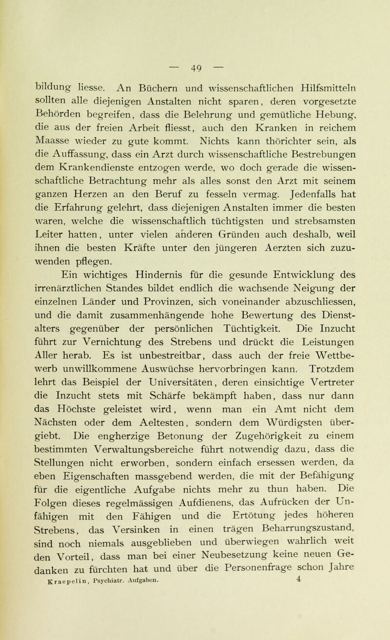 bildung Hesse. An Büchern und wissenschaftlichen Hilfsmitteln sollten alle diejenigen Anstalten nicht sparen, deren vorgesetzte Behörden begreifen, dass die Belehrung und gemütliche Hebung, die aus der freien Arbeit fliesst, auch den Kranken in reichem Maasse wieder zu gute kommt. Nichts kann thörichter sein, als die Auffassung, dass ein Arzt durch wissenschaftliche Bestrebungen dem Krankendienste entzogen werde, wo doch gerade die wissen- schaftliche Betrachtung mehr als alles sonst den Arzt mit seinem ganzen Herzen an den Beruf zu fesseln vermag. Jedenfalls hat die Erfahrung gelehrt, dass diejenigen Anstalten immer die besten waren, welche die wissenschaftlich tüchtigsten und strebsamsten Leiter hatten, unter vielen anderen Gründeu auch deshalb, weil ihnen die besten Kräfte unter den jüngeren Aerzten sich zuzu- wenden pflegen. Ein wichtiges Hindernis für die gesunde Entwicklung des irrenärztlichen Standes bildet endlich die wachsende Neigung der einzelnen Länder und Provinzen, sich voneinander abzuschliessen, und die damit zusammenhängende hohe Bewertung des Dienst- alters gegenüber der persönlichen Tüchtigkeit. Die Inzucht führt zur Vernichtung des Strebens und drückt die Leistungen Aller herab. Es ist unbestreitbar, dass auch der freie Wettbe- werb unwillkommene Auswüchse hervorbringen kann. Trotzdem lehrt das Beispiel der Universitäten, deren einsichtige Vertreter die Inzucht stets mit Schärfe bekämpft haben, dass nur dann das Höchste geleistet wird, wenn man ein Amt nicht dem Nächsten oder dem Aeltesten, sondern dem Würdigsten über- giebt. Die engherzige Betonung der Zugehörigkeit zu einem bestimmten Verwaltungsbereiche führt notwendig dazu, dass die Stellungen nicht erworben, sondern einfach ersessen werden, da eben Eigenschaften massgebend werden, die mit der Befähigung für die eigentliche Aufgabe nichts mehr zu thun haben. Die Folgen dieses regelmässigen Aufdienens, das Aufrücken der Un- fähigen mit den Fähigen und die Ertötung jedes höheren Strebens, das Versinken in einen trägen Beharrungszustand, sind noch niemals ausgeblieben und überwiegen wahrlich weit den Vorteil, dass man bei einer Neubesetzung keine neuen Ge- danken zu fürchten hat und über die Personenfrage schon Jahre Kraepelin, Psychiatr. Aufgaben. 4