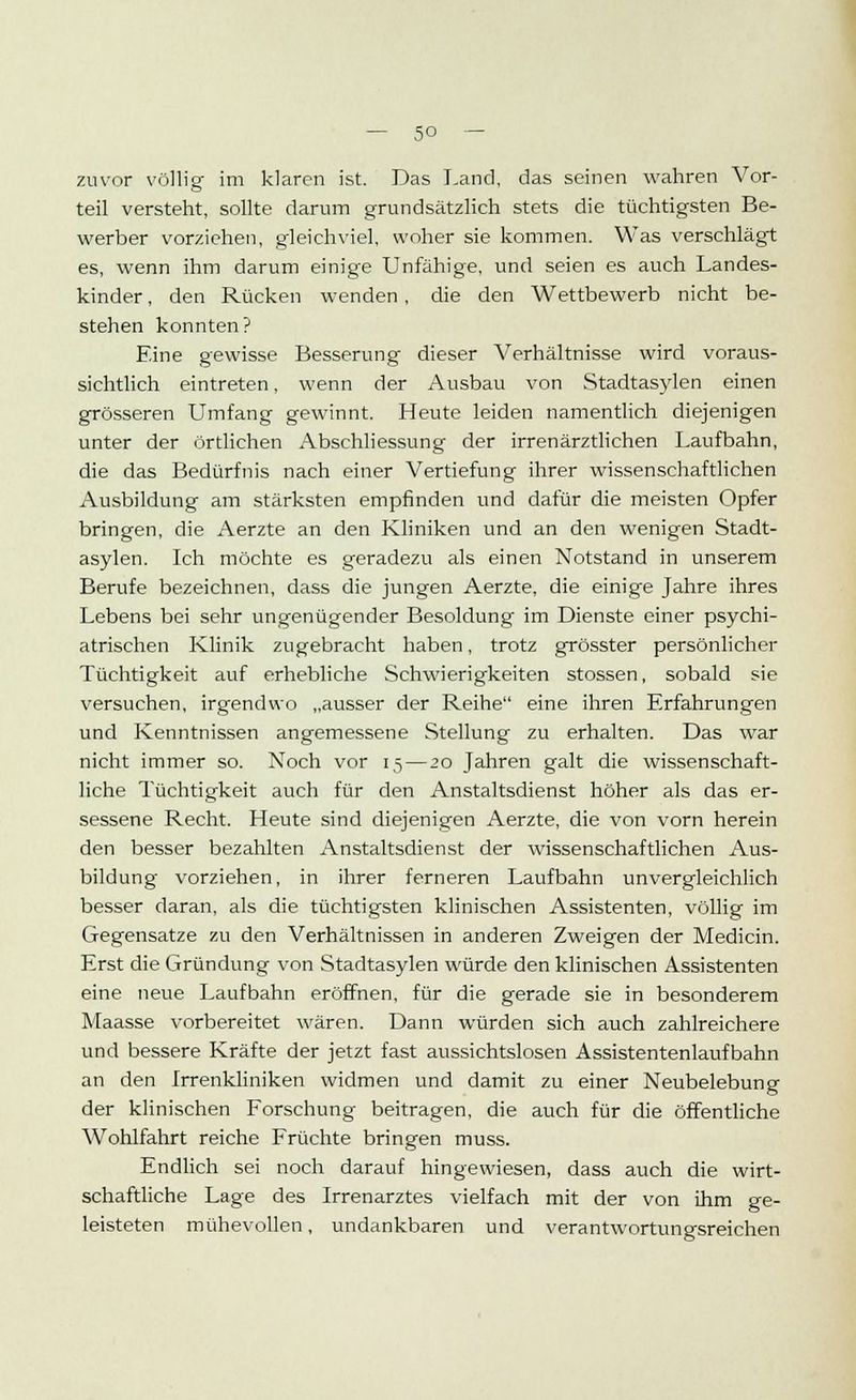 — 5° — zuvor völlig im klaren ist. Das Land, das seinen wahren Vor- teil versteht, sollte darum grundsätzlich stets die tüchtigsten Be- werber vorziehen, gleichviel, woher sie kommen. Was verschlägt es, wenn ihm darum einige Unfähige, und seien es auch Landes- kinder , den Rücken wenden , die den Wettbewerb nicht be- stehen konnten? Eine gewisse Besserung dieser Verhältnisse wird voraus- sichtlich eintreten, wenn der Ausbau von Stadtasylen einen grösseren Umfang gewinnt. Heute leiden namentlich diejenigen unter der örtlichen Abschliessung der irrenärztlichen Laufbahn, die das Bedürfnis nach einer Vertiefung ihrer wissenschaftlichen Ausbildung am stärksten empfinden und dafür die meisten Opfer bringen, die Aerzte an den Kliniken und an den wenigen Stadt- asylen. Ich möchte es geradezu als einen Notstand in unserem Berufe bezeichnen, dass die jungen Aerzte, die einige Jahre ihres Lebens bei sehr ungenügender Besoldung im Dienste einer psychi- atrischen Klinik zugebracht haben, trotz grösster persönlicher Tüchtigkeit auf erhebliche Schwierigkeiten stossen, sobald sie versuchen, irgendwo „ausser der Reihe eine ihren Erfahrungen und Kenntnissen angemessene Stellung zu erhalten. Das war nicht immer so. Noch vor 15 — 20 Jahren galt die wissenschaft- liche Tüchtigkeit auch für den Anstaltsdienst höher als das er- sessene Recht. Heute sind diejenigen Aerzte, die von vorn herein den besser bezahlten Anstaltsdienst der wissenschaftlichen Aus- bildung vorziehen, in ihrer ferneren Laufbahn unvergleichlich besser daran, als die tüchtigsten klinischen Assistenten, völlig im Gegensatze zu den Verhältnissen in anderen Zweigen der Medicin. Erst die Gründung von Stadtasylen würde den klinischen Assistenten eine neue Laufbahn eröffnen, für die gerade sie in besonderem Maasse vorbereitet wären. Dann würden sich auch zahlreichere und bessere Kräfte der jetzt fast aussichtslosen Assistentenlaufbahn an den Irrenkliniken widmen und damit zu einer Neubelebung der klinischen Forschung beitragen, die auch für die öffentliche Wohlfahrt reiche Früchte bringen muss. Endlich sei noch darauf hingewiesen, dass auch die wirt- schaftliche Lage des Irrenarztes vielfach mit der von ihm ge- leisteten mühevollen, undankbaren und verantwortungsreichen