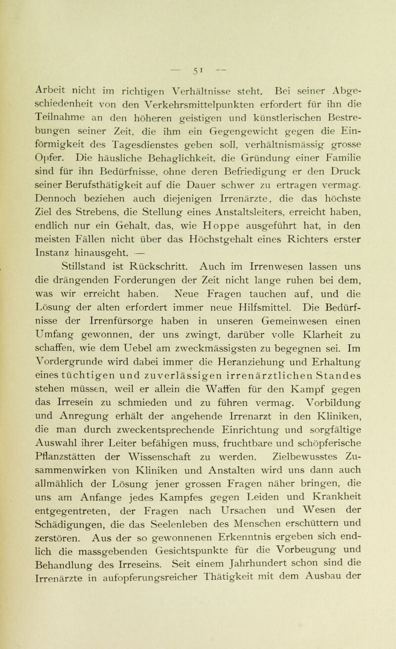 Arbeit nicht im richtigen Verhältnisse steht. Bei seiner Abge- schiedenheit von den Verkehrsmittelpunkten erfordert für ihn die Teilnahme an den höheren geistigen und künstlerischen Bestre- bungen seiner Zeit, die ihm ein Gegengewicht gegen die Ein- förmigkeit des Tagesdienstes geben soll, verhältnismässig grosse Opfer. Die häusliche Behaglichkeit, die Gründung einer Familie sind für ihn Bedürfnisse, ohne deren Befriedigung er den Druck seiner Berufstätigkeit auf die Dauer schwer zu ertragen vermag. Dennoch beziehen auch diejenigen Irrenärzte, die das höchste Ziel des Strebens, die Stellung eines Anstaltsleiters, erreicht haben, endlich nur ein Gehalt, das, wie Hoppe ausgeführt hat, in den meisten Fällen nicht über das Höchstgehalt eines Richters erster Instanz hinausgeht. — Stillstand ist Rückschritt. Auch im Irrenwesen lassen uns die drängenden Forderungen der Zeit nicht lange ruhen bei dem, was wir erreicht haben. Neue Fragen tauchen auf, und die Lösung der alten erfordert immer neue Hilfsmittel. Die Bedürf- nisse der Irrenfürsorge haben in unseren Gemeinwesen einen Umfang gewonnen, der uns zwingt, darüber volle Klarheit zu schaffen, wie dem Uebel am zweckmässigsten zu begegnen sei. Im Vordergrunde wird dabei immer die Heranziehung und Erhaltung eines tüchtigen und zuverlässigen irrenärztlichen Standes stehen müssen, weil er allein die Watten für den Kampf gegen das Irresein zu schmieden und zu führen vermag. Vorbildung und Anregung erhält der angehende Irrenarzt in den Kliniken, die man durch zweckentsprechende Einrichtung und sorgfältige Auswahl ihrer Leiter befähigen muss, fruchtbare und schöpferische Pflanzstätten der Wissenschaft zu werden. Zielbewusstes Zu- sammenwirken von Kliniken und Anstalten wird uns dann auch allmählich der Lösung jener grossen Fragen näher bringen, die uns am Anfange jedes Kampfes gegen Leiden und Krankheit entgegentreten, der Fragen nach Ursachen und Wesen der Schädigungen, die das Seelenleben des Menschen erschüttern und zerstören. Aus der so gewonnenen Erkenntnis ergeben sich end- lich die massgebenden Gesichtspunkte für die Vorbeugung und Behandlung des Irreseins. Seit einem Jahrhundert schon sind die Irrenärzte in aufopferungsreicher Thätigkeit mit dem Ausbau der