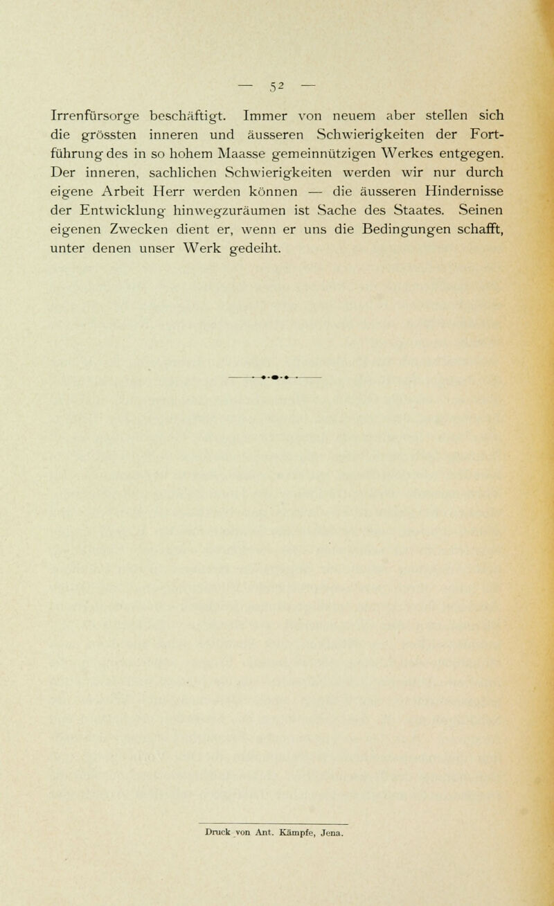 Irrenfürsorge beschäftigt. Immer von neuem aber stellen sich die grössten inneren und äusseren Schwierigkeiten der Fort- führung des in so hohem Maasse gemeinnützigen Werkes entgegen. Der inneren, sachlichen Schwierigkeiten werden wir nur durch eigene Arbeit Herr werden können — die äusseren Hindernisse der Entwicklung hinwegzuräumen ist Sache des Staates. Seinen eigenen Zwecken dient er, wenn er uns die Bedingungen schafft, unter denen unser Werk gedeiht.