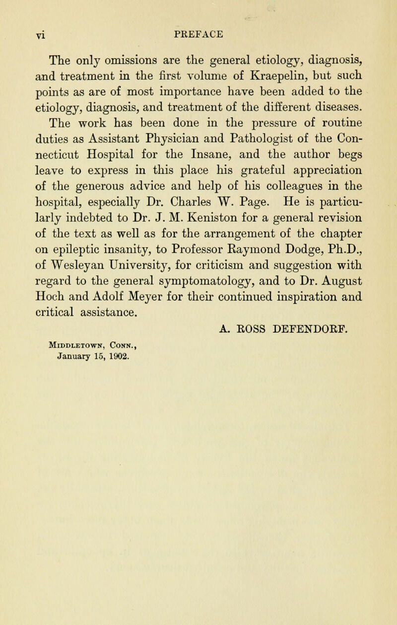 The only omissions are the general etiology, diagnosis, and treatment in the first volume of Kraepelin, but such points as are of most importance have been added to the etiology, diagnosis, and treatment of the different diseases. The work has been done in the pressure of routine duties as Assistant Physician and Pathologist of the Con- necticut Hospital for the Insane, and the author begs leave to express in this place his grateful appreciation of the generous advice and help of his colleagues in the hospital, especially Dr. Charles W. Page. He is particu- larly indebted to Dr. J. M. Keniston for a general revision of the text as well as for the arrangement of the chapter on epileptic insanity, to Professor Raymond Dodge, Ph.D., of Wesleyan University, for criticism and suggestion with regard to the general symptomatology, and to Dr. August Hoch and Adolf Meyer for their continued inspiration and critical assistance. A. ROSS DEFENDORF. MlDDLETOWN, CONN., January 15, 1902.