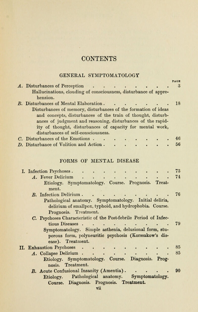 CONTENTS GENERAL SYMPTOMATOLOGY PASS A. Disturbances of Perception 3 Hallucinations, clouding of consciousness, disturbance of appre- hension. B. Disturbances of Mental Elaboration 18 Disturbances of memory, disturbances of the formation of ideas and concepts, disturbances of the train of thought, disturb- ances of judgment and reasoning, disturbances of the rapid- ity of thought, disturbances of capacity for mental work, disturbances of self-consciousness. C. Disturbances of the Emotions 46 D. Disturbance of Volition and Action 56 FORMS OF MENTAL DISEASE I. Infection Psychoses 73 A. Fever Delirium 74 Etiology. Symptomatology. Course. Prognosis. Treat- ment. B. Infection Delirium 76 Pathological anatomy. Symptomatology. Initial deliria, delirium of smallpox, typhoid, and hydrophobia. Course. Prognosis. Treatment. C. Psychoses Characteristic of the Post-febrile Period of Infec- tious Diseases 79 Symptomatology. Simple asthenia, delusional form, stu- porous form, polyneuritic psychosis (Korssakow's dis- ease). Treatment. II. Exhaustion Psychoses 85 A. Collapse Delirium 85 Etiology. Symptomatology. Course. Diagnosis. Prog- nosis. Treatment. B. Acute Confusional Insanity (Amentia) 90 Etiology. Pathological anatomy. Symptomatology. Course. Diagnosis. Prognosis. Treatment,